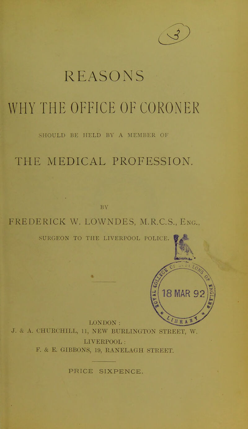 REASONS WHY THE OFFICE OF CORONER SHOULD BE HELD BV A MEMBER OF THE MEDICAL PROFESSION. 1!V FREDERICK W. LOWNDES, M.R.C.S., Eng., J. & A. CHURCHILL, 11, NEW BUELINGTON STREET, W. LIVERPOOL : F. & E. GIBBONS, 19, RANELAGH STREET. PRICE SIXPENCE.