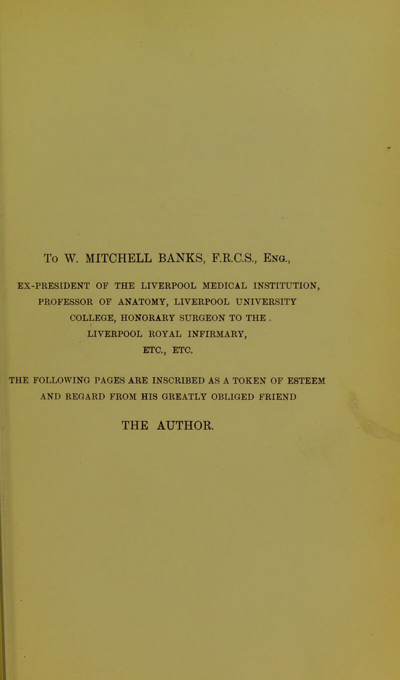 To W. MITCHELL BANKS, F.R.C.S., Eng., EX-PRESIDENT OF THE LIVERPOOL MEDICAL INSTITUTION, PROFESSOR OF ANATOMY, LIVERPOOL UNIVERSITY COLLEGE, HONORARY SURGEON TO THE . LIVERPOOL ROYAL INFIRMARY, ETC., ETC, THE FOLLOWING PAGES ARE INSCRIBED AS A TOKEN OF ESTEEM AND REGARD FROM HIS GREATLY OBLIGED FRIEND THE AUTHOR.