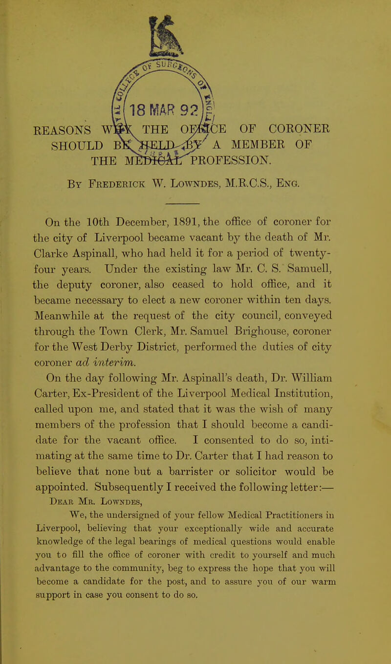 By Frederick W. Lowndes, M.R.C.S., Eng. On the 10th December, 1891, the office of coroner for the city of Liverpool became vacant by the death of Mr. Clarke Aspinall, who had held it for a period of twenty- four years. Under the existing law Mr. C. S. Samuell, the deputy coroner, also ceased to hold office, and it became necessary to elect a new coroner within ten days. Meanwhile at the request of the city council, conveyed through the Town Clerk, Mr. Samuel Brighouse, coroner for the West Derby District, performed the duties of city coroner ad interim. On the day following Mr. Aspinall's death, Dr. William Carter, Ex-President of the Liverpool Medical Institution, called upon me, and stated that it was the wish of many members of the profession that I should become a candi- date for the vacant office. I consented to do so, inti- mating at the same time to Dr. Carter that I had reason to believe that none but a barrister or solicitor would be appointed. Subsequently I received the following letter:— Dear Mr. Lowndes, We, the uudersigned of your fellow Medical Practitioners in Liverpool, believing that your exceptionally wide and accurate knowledge of the legal bearings of medical questions would enable you to fill the ofl&ce of coroner with credit to yourself and much advantage to the community, beg to express the hope that you will become a candidate for the post, and to assure you of our warm support in case you consent to do so.