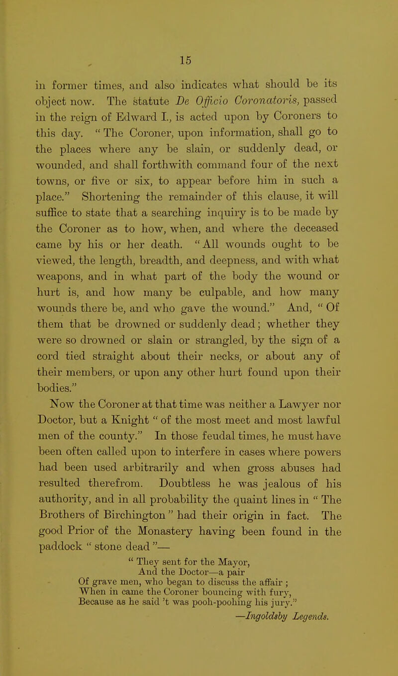 in former times, and also indicates what should be its object now. The statute De Officio Coronatoris, passed in the reign of Edward I, is acted upon by Coroners to this day.  The Coroner, upon information, shall go to the places where any be slain, or suddenly dead, or wounded, and shall forthwith command four of the next towns, or five or six, to appear before him in such a place. Shortening the remainder of this clause, it will suffice to state that a searching inquiry is to be made by the Coroner as to how, when, and where the deceased came by his or her death. All wounds ought to be viewed, the length, breadth, and deepness, and with what weapons, and in what part of the body the wound or hurt is, and how many be culpable, and how many wounds there be, and who gave the wound. And,  Of them that be drowned or suddenly dead; whether they were so drowned or slain or strangled, by the sign of a cord tied straight about their necks, or about any of their members, or upon any other hurt found upon their bodies. Now the Coroner at that time was neither a Lawyer nor Doctor, but a Knight  of the most meet and most lawful men of the county. In those feudal times, he must have been often called upon to interfere in cases where powers had been used arbitrarily and when gross abuses had resulted therefrom. Doubtless he was jealous of his authority, and in all probability the quaint lines in  The Brothers of Birchington  had their origin in fact. The good Prior of the Monastery having been found in the paddock  stone dead —  They sent for the Mayor, And the Doctor—a pair Of grave men, who began to discuss the afifair ; When in came the Coroner bouncing with fury, Because as he said't was pooh-poohing liis jury. —Ingoldahy Legends.