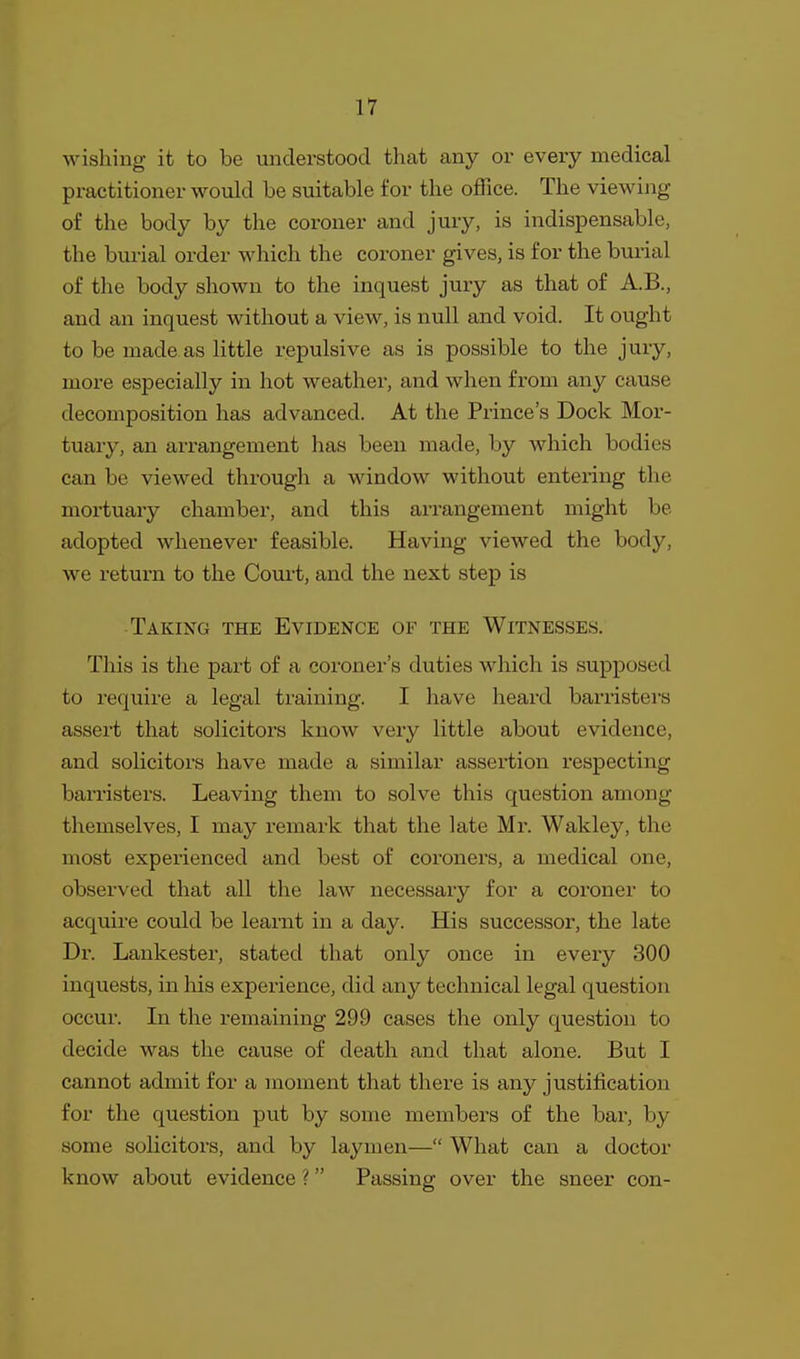 wishing it to be understood that any or every medical practitioner would be suitable for the office. The viewing of the body by the coroner and jury, is indispensable, the burial order which the coroner gives, is for the burial of the body shown to the inquest jury as that of A.B., and an inquest without a view, is null and void. It ought to be made as little repulsive as is possible to the jury, more especially in hot weather, and when from any cause decomposition has advanced. At the Prince's Dock Mor- tuary, an arrangement has been made, by which bodies can be viewed through a window without entering the mortuary chamber, and this arrangement might be adopted whenever feasible. Having viewed the body, we return to the Court, and the next step is Taking the Evidence of the Witnesses. This is the part of a coroner's duties which is supposed to require a legal training. I have heard barristers assert that solicitors know very little about evidence, and solicitors have made a similar assertion respecting barristers. Leaving them to solve this question among themselves, I may remark that the late Mr. Wakley, the most experienced and best of coroners, a medical one, observed that all the law necessaiy for a coroner to acquire could be learnt in a day. His successor, the late Dr. Lankester, stated that only once in every 300 inquests, in his experience, did any technical legal question occur. In the remaining 299 cases the only question to decide was the cause of death and that alone. But I cannot admit for a moment that there is any justification for the question put by some members of the bar, by some solicitors, and by laymen— What can a doctor know about evidence ? Passing over the sneer con-