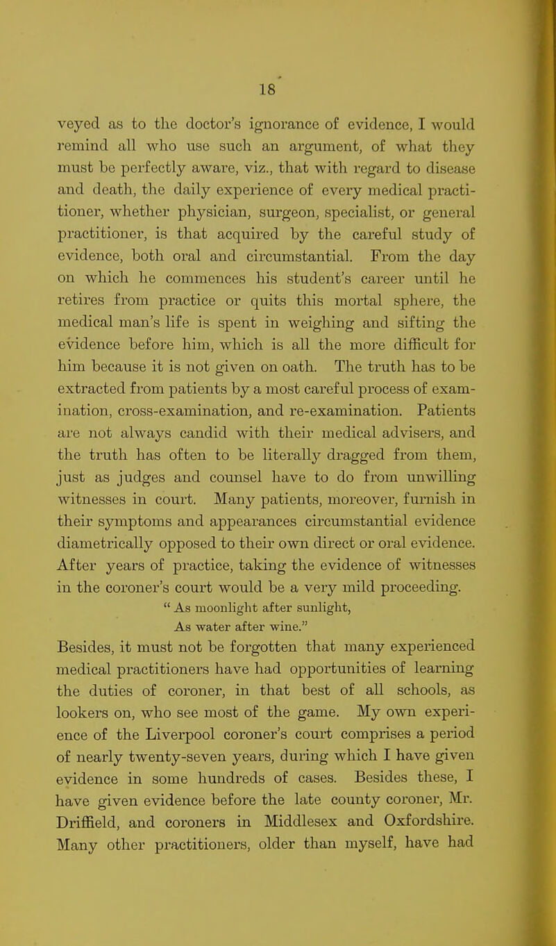 veyed as to the doctor's ignorance of evidence, I would remind all who use such an argument, of what they must be perfectly aware, viz., that with regard to disease and death, the daily experience of every medical practi- tioner, whether physician, surgeon, specialist, or genei'al practitioner, is that acquired by the careful study of evidence, both oral and circumstantial. From the day on which he commences his student's career until he retires from practice or quits this mortal sphere, the medical man's life is spent in weighing and sifting the evidence before him, which is all the more difficult for him because it is not given on oath. The truth has to be extracted from patients by a most careful process of exam- ination, cross-examination, and re-examination. Patients are not always candid with their medical advisers, and the truth has often to be literally dragged from them, just as judges and counsel have to do from imwilling witnesses in court. Many patients, moreover, furnish in their symptoms and appearances circumstantial evidence diametrically opposed to their own direct or oral evidence. After years of practice, taking the evidence of witnesses in the coi'oner's court would be a very mild proceeding.  As moonlight after sunlight, As water after wine. Besides, it must not be forgotten that many experienced medical practitioners have had oppox'tunities of learning the duties of coroner, in that best of all schools, as lookers on, who see most of the game. My own experi- ence of the Liverpool coroner's court comprises a period of nearly twenty-seven years, during which I have given evidence in some hundreds of cases. Besides these, I have given evidence before the late county coroner, Mr. Driffield, and coroners in Middlesex and Oxfordshire. Many other practitioners, older than myself, have had