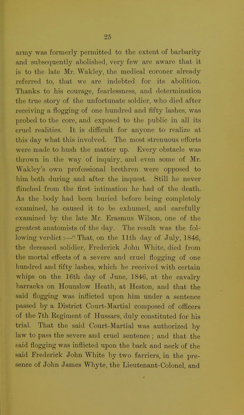 army was formerly permitted to the extent of barbarity and subsequently abolished, very few are aware that it is to the late Mr. Wakley, the medical coroner already referred to, that we are indebted for its abolition. Thanks to his courage, fearlessness, and determination the time story of the unfortunate soldier, who died after receiving a flogging of one himdred and fifty lashes, was probed to the core, and exposed to the piiblic in all its ci'uel realities. It is difficult for anyone to realize at this day what this involved. The most strenuous efforts were made to hush the matter up. Every obstacle was thrown in the way of inquiry, and even some of Mr. Wakley's own professional brethren were opposed to him both during and after the inquest. Still he never flinched fi'om the first intimation he had of the death. As the body had been buried before being completely examined, he caused it to be exhumed, and carefully examined by the late Mr. Erasmus Wilson, one of the greatest anatomists of the day. The result Avas the fol- lowing verdict:— That, on the 11th day of July, 1846, the deceased solidier, Frederick John White, died from the mortal effects of a severe and cruel flogging of one hundred and fifty lashes, which he received with certain whips on the 16th day of June, 1846, at the cavalry barracks on Hounslow Heath, at Heston, and that the said flogging was inflicted upon him under a sentence passed by a District Court-Martial composed of officers of the 7th Regiment of Hussars, duly constituted for his trial. That the said Court-Martial was authorized by law to pass the severe and cruel sentence ; and that the said flogging was inflicted upon the back and neck of the said Frederick John White by two farriers, in the pre- sence of John James Whyte, the Lieutenant-Colonel, and