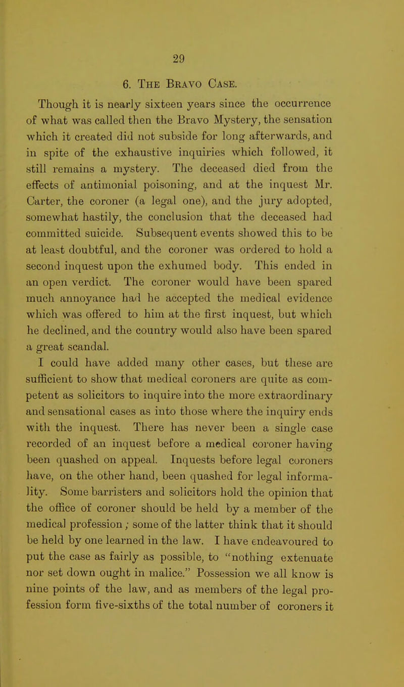 6. The Bravo Case. Though it is nearly sixteen years since the occurrence of what was called then the Bravo Mysteiy, the sensation which it ci-eated did not subside for long afterwards, and in spite of the exhaustive inquiries which followed, it still remains a mystery. The deceased died from the effects of antimonial poisoning, and at the inquest Mr. Carter, the coroner (a legal one), and the jury adopted, somewhat hastily, the conclusion that the deceased had committed suicide. Subsequent events showed this to be at least doubtful, and the coroner was ordered to hold a second inquest upon the exhumed body. This ended in an open vei'dict. The coroner would have been spared much annoyance had he accepted the medical evidence which was offered to him at the first inquest, but which he declined, and the country would also have been spared a great scandal. I could have added many other cases, but these are sufficient to show that medical coroners are quite as com- petent as solicitors to inquire into the more extraordinary and sensational cases as into those where the inquiry ends with the inquest. There has never been a single case I'ecorded of an inquest before a medical coroner having been quashed on appeal. Inquests before legal coroners have, on the other hand, been quashed for legal informa- lity. Some barristers and solicitors hold the opinion that the office of coroner should be held by a member of the medical profession; some of the latter think that it should be held by one learned in the law. I have endeavoured to put the case as fairly as possible, to nothing extenuate nor set down ought in malice. Possession we all know is nine points of the law, and as members of the legal pro- fession form five-sixths of the total number of coroners it