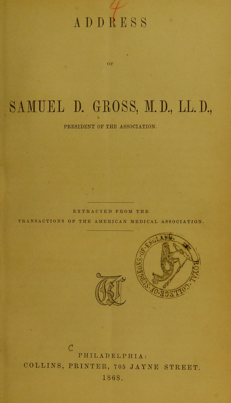 ADDliESS OF SAMUEL D. GROSS, M.D.,LL.D., PRESIDENT OP THE ASSOCIATION. EXTBACTED FROM THE TRANSACTIONS OF THE AMERICAN MEDICAL A8aOOIATXON. PHILADELPHIA: COLLINS, PRINTER, 105 JAYNB STREET. 1868.