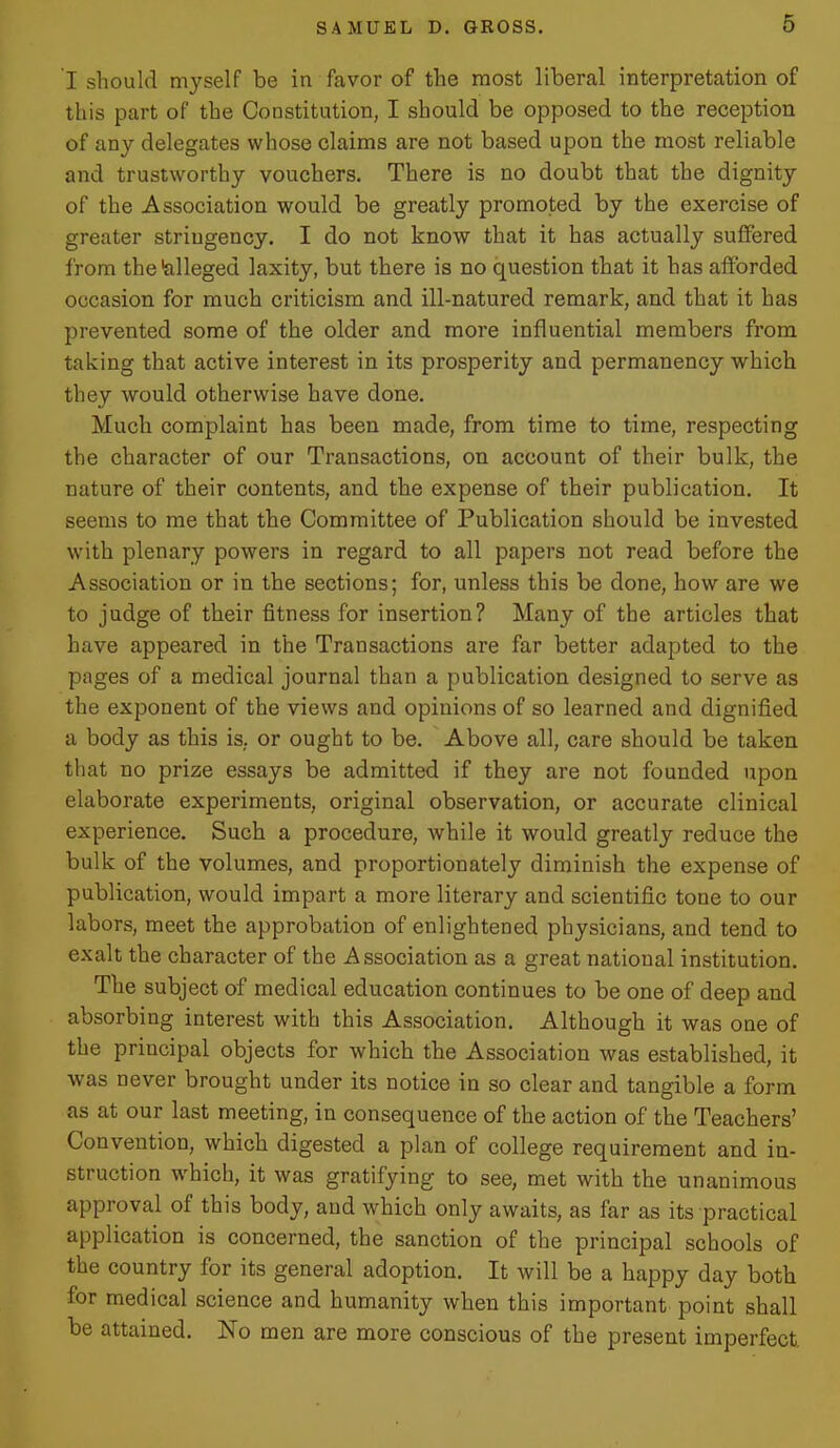 I should myself be in favor of the most liberal interpretation of this part of the Constitution, I should be opposed to the reception of any delegates whose claims are not based upon the most reliable and trustworthy vouchers. There is no doubt that the dignity of the Association would be greatly promoted by the exercise of greater stringency. I do not know that it has actually suffered from the alleged laxity, but there is no question that it has afforded occasion for much criticism and ill-natured remark, and that it has prevented some of the older and more influential members from taking that active interest in its prosperity and permanency which they would otherwise have done. Much complaint has been made, from time to time, respecting the character of our Transactions, on account of their bulk, the nature of their contents, and the expense of their publication. It seems to me that the Committee of Publication should be invested with plenary powers in regard to all papers not read before the Association or in the sections; for, unless this be done, how are we to judge of their fitness for insertion? Many of the articles that have appeared in the Transactions are far better adapted to the pages of a medical journal than a publication designed to serve as the exponent of the views and opinions of so learned and dignified a body as this is. or ought to be. Above all, care should be taken that no prize essays be admitted if they are not founded upon elaborate experiments, original observation, or accurate clinical experience. Such a procedure, while it would greatly reduce the bulk of the volumes, and proportionately diminish the expense of publication, would impart a more literary and scientific tone to our labors, meet the approbation of enlightened physicians, and tend to exalt the character of the Association as a great national institution. The subject of medical education continues to be one of deep and absorbing interest with this Association. Although it was one of the principal objects for which the Association was established, it was never brought under its notice in so clear and tangible a form as at our last meeting, in consequence of the action of the Teachers' Convention, which digested a plan of college requirement and in- struction w^hich, it was gratifying to see, met with the unanimous approval of this body, and which only awaits, as far as its practical application is concerned, the sanction of the principal schools of the country for its general adoption. It will be a happy day both for medical science and humanity when this important point shall be attained. No men are more conscious of the present imperfect