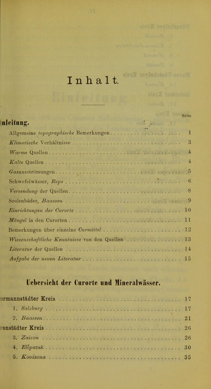 Inhalt. Seite nicitnng. Allgemeine topographische Bemerkungen 1 Klimatische Verhältnisse 3 Warme Quellen 4 Kalte Quellen 4 Gaaausströmungen 5 Schwefelwässer, Reps '• 6 Versendung der Quellen 8 Soolenbäder, Baassen 9 Einrichtungen der Curorte 10 Mängel in den Curorfcen 11 Bemerkungen über einzelne Ourmittel 12 Wissenschaftliche Kenntnisse Ton den Quellen 13 Literatur der Quellen 14 Aufgabe der neuen Literatur 15 lebersicht der Curorte und Itliueralwässer. jrmannstädter Kreis 17 1. Salzburg 17 2. Baassen 21 onstädter Kreis 26 3. Zaizon 26 4. Elopatak 30 5. Kovdszna 35