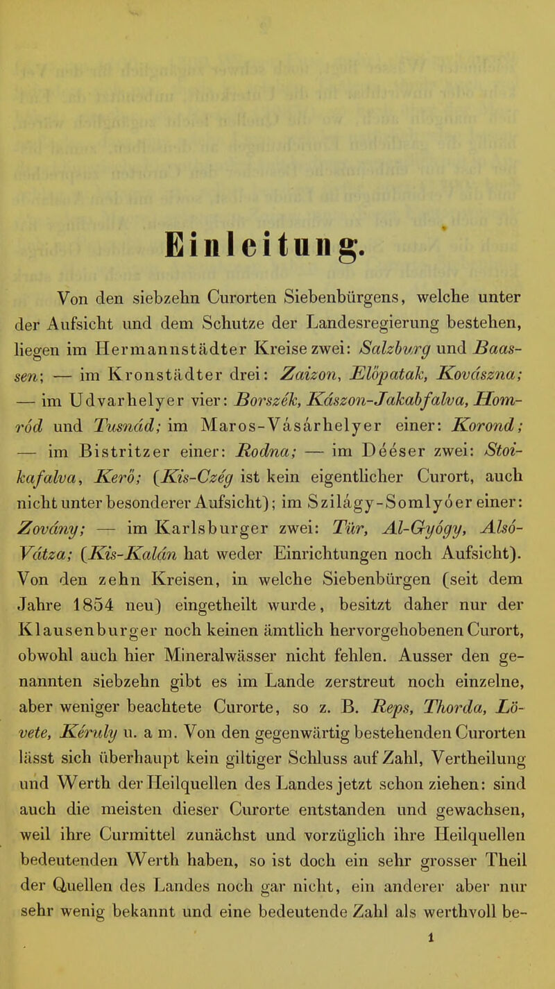 Einleitung. Von den siebzehn Curorten Siebenbürgens, welche unter der Aufsicht und dem Schutze der Landesregierung bestehen, Hegen im Hermannstädter Kreise zwei: Scdzburg und ISaas- sen; — im Kronstädter drei: Zaizon, Elöpatak, Koväszna; — im Udvarhelyer vier: Borszek, Kdszon-Jakabfalva, Hom- rod und Tusnäd; im Maros-Vasarhelyer einer: Korond; — im Bistritzer einer: Rodna; — im Deeser zwei: Stoi- kafalva, Kero; {Kis-Czeg ist kein eigenthcher Curort, auch nicht unter besonderer Aufsicht); im Szilagy-Somlyoer einer: Zoväny; — im Karlsburger zwei: Tür, Al-Gy6gy, Also- Vdtza; {^Kis-Kaldn hat weder Einrichtungen noch Aufsicht). Von den zehn Kreisen, in welche Siebenbürgen (seit dem Jahre 1854 neu) eingetheilt wurde, besitzt daher nur der Klausenburger noch keinen ämtlich hervorgehobenen Curort, obwohl auch hier Mineralwässer nicht fehlen. Ausser den ge- nannten siebzehn gibt es im Lande zerstreut noch einzelne, aber weniger beachtete Curorte, so z. B. Reps, Thorda, L'ö- vete, Kendy u. a m. Von den gegenwärtig bestehenden Curorten lässt sich überhaupt kein giltiger Schluss auf Zahl, Vertheilung und Werth der Heilquellen des Landes jetzt schon ziehen: sind auch die meisten dieser Curorte entstanden und gewachsen, weil ihre Curmittel zunächst und vorzüglich ihre Heilquellen bedeutenden Werth haben, so ist doch ein sehr grosser Theil der Quellen des Landes noch gar nicht, ein anderer aber nur sehr wenig bekannt und eine bedeutende Zahl als werthvoll be-