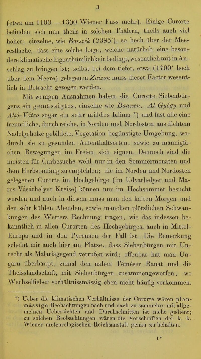 (etwa um 1100—1300 Wiener Fuss mehr)- Einige Curorte befinden sich nun theils in solchen Thcä,lern, theils auch viel hoher; einzelne, wie BorszSk (23850, so hoch über der Mee- resfläche, dass eine solche Lage, welche natürlich eine beson- dere kUniatischeEigenthürnhchkeit bedingt, wesentHch mit in An- schlag zu bringen ist; selbst bei dem tiefer, etwa (1700' hoch über dem Meere) gelegenen Zaizon muss dieser Factor wesent- lich in Betracht gezogen werden. Mit wenigen Ausnahmen haben die Curorte Siebenbür- gens ein gemässigtes, einzelne wie Baassen, Al-Gyogy und Also-Vätza sogar ein sehr mildes Klima *) und fast alle eine freundliche, durch reiche, in Norden und Nordosten aus dichtem Nadelgehölze gebildete, Vegetation begünstigte Umgebung, wo- durch sie zu gesunden Aufenthaltsorten, sowie zu mannigfa- chen Bewegungen im Freien sich eignen. Dennoch sind die meisten für Curbesuche wohl nur in den Sommermonaten und dem Herbstanfang zu empfehlen; die im Norden und Nordosten gelegenen Curorte im Hochgebirge (im Udvarhelyer und Ma- ros-Vasarhelyer Kreise) können nur im Hochsommer besucht werden und auch in diesem muss man den kalten Morgen und den sehr kühlen Abenden, sowie manchen plötzlichen Schwan- kungen des Wetters Rechnung tragen, wie das indessen be- kanntlich in allen Curorten des Hochgebirges, auch in Mittel- Europa und in den Pyrenäen der Fall ist. Die Bemerkung scheint mir auch hier am Platze, dass Siebenbürgen mit Un- recht als Malariagegend verrufen wird; oflPenbar hat man Un- garn überhaupt, zumal den nahen Temeser Banat und die Theisslandschaft, mit Siebenbürgen zusammengeworfen, wo Wechselfieber verhältnissmässig eben nicht häufig vorkommen. *) Ueber die klimatischen Verhältnisse der Curorte wären plan- mässige Beobachtungen nach und nach zu sammeln; mit allge- meinen Uebersichten und Durchschnitten ist nicht gedient; zu solchen Beobachtungen wären die Vorschriften der k. k, Wiener meteorologischen Reichsanstalt genau zu behalten. 1*