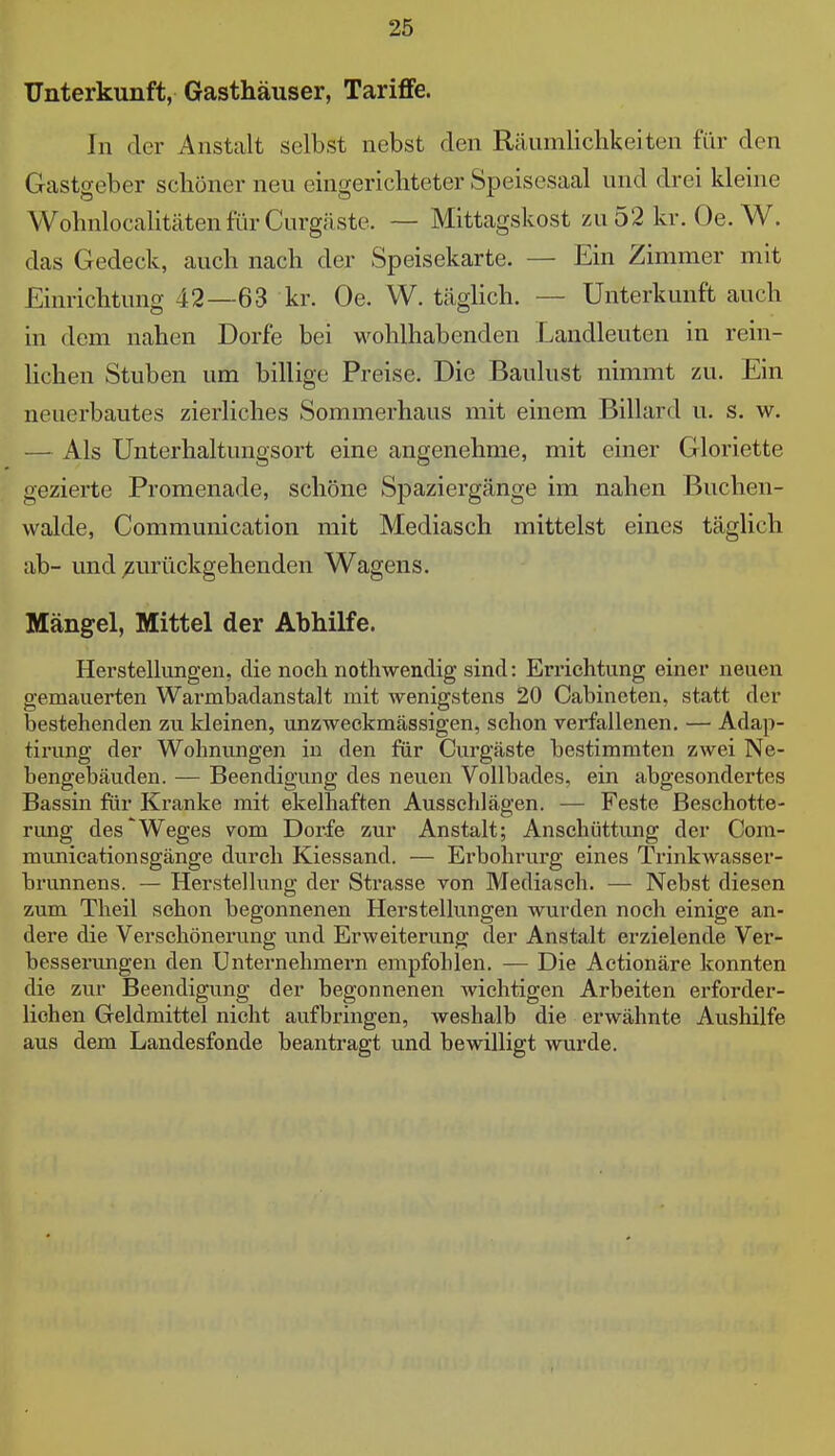 Unterkunft, Gasthäuser, Tariflfe. In der Anstalt selbst nebst den Räumlichkeiten für den Gastgeber schöner neu eingerichteter Speisesaal und drei kleine WohnlocalitätenfürCurgäste. — Mittagskost zu52kr. Oe. W. das Gedeck, auch nach der Speisekarte. — Ein Zimmer mit Einrichtung 42—63 kr. Oe. W. täghch. — Unterkunft auch in dem nahen Dorfe bei wohlhabenden Landleuten in rein- lichen Stuben um billige Preise. Die Baulust nimmt zu. Ein neuerbautes zierliches Sommerhaus mit einem Billard u. s. w. — Als Unterhaltungsort eine angenehme, mit einer Gloriette gezierte Promenade, schöne Spaziergänge im nahen Buchen- walde, Communication mit Mediasch mittelst eines täglich ab- und zurückgehenden Wagens. Mängel, Mittel der Abhilfe. Herstellungen, die noch nothwendig sind: Errichtung einer neuen gemauerten Warmbadanstalt mit wenigstens 20 Cabincten, statt der bestehenden zu kleinen, unzweckmässigen, schon verfallenen. — Adap- tii'ung der Wohnungen in den für Curgäste bestimmten zwei Ne- bengebäuden. — Beendigung des neuen Vollbades, ein abgesondertes Bassin für Kranke mit ekelhaften Ausschlägen. — Feste Beschotte- rimg des'Weges vom Dorfe zur Anstalt; Anschüttung der Com- munication sgänge durch Kiessand. — Erbohrurg eines Trinkwasser- brunnens. — Herstellung der Strasse von Mediasch. — Nebst diesen zum Theil schon begonnenen Herstellungen wurden noch einige an- dere die Verschönerung und Erweiterung der Anstalt erzielende Ver- besserungen den Unternehmern empfohlen. — Die Actionäre konnten die zur Beendigung der begonnenen wichtigen Arbeiten erforder- lichen Geldmittel nicht aufbringen, weshalb die erwähnte Aushilfe aus dem Landesfonde beantragt und bewilligt wurde.