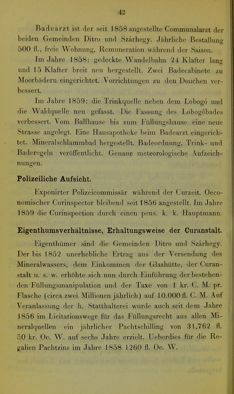 Badearzt ist der seit 1858angestellte Communalarzt der beiden Gemeinden Ditro und Szärhegy. Jährliche Bestallung 500 fl., freie Wohnung, Remuneration während der Saison, Im Jahre 1858: gedeckte Wandelbahn 24 Klafter lang und 15 Klafter breit neu hergestellt. Zwei Badecabinete zu Moorbädern eingerichtet. Vorrichtungen zu den Douchen ver- bessert. Im Jahre 1859: die Trinkquelle neben dem Lobogö und die Waldquelle neu gefasst. Die Fassung des Lobogöbades verbessert. Vom Ballhause bis zum Füllungshause eine neue Strasse angelegt. Eine Hausapotheke beim Badearzt eingerich- tet. Mineralschlammbad hergestellt. Badeordnung, Trink- und Baderegeln veröffentlicht. Genaue meteorologische Aufzeich- nungen. Polizeiliche Aufsicht. Exponirter Polizeicommissär während der Curzeit. Oeco- nomischer Curinspector bleibend seit 1856 angestellt. Im Jahre 1859 die Curinspection durch einen pens. k. k. Hauptmann. Eigenthumsverhältnisse, Erhaltungsweise der Curanstalt. Eigenthümer sind die Gemeinden Ditro und Szärhegy. Der bis 1852 unerhebliche Ertrag aus der Versendung des Mineralwassers, dem Einkommen der Glashütte, der Curan- stalt u. s. w. erhöhte sich nun durch Einführung der bestehen- den Füllungsmanipulation und der Taxe von 1 kr. C. M. pr. Flasche (circa zwei Millionen jährlich) auf 10.000 fl. C. M. Auf Veranlassung der h. Statthalterei wurde auch seit dem Jahre 1856 im Licitationswege für das Füllungsrecht aus allen Mi- neralquellen ein jährlicher Pachtschilling von 31,762 fl. 50 kr. Oe. W. auf sechs Jahre erzielt. Ueberdies für die Re- galien Pachtzins im Jahre 1858 1260 fl. Oe. W.