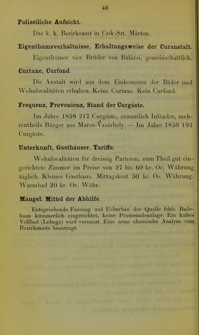 Polizeiliche Aufsicht. Das k. k. Bezirksamt in Csik-Szt. Märtoii, Eigenthumsverhältnisse, Erhaltungsweise der Curanstalt. Eigeuthümer vier Brüder von Baläzsi, gemeinschaftlich. Curtaxe, Curfond. Die Anstalt wird aus dem Einkommen der Bäder und Wohnlocalitäten erhalten. Keine Curtaxe. Kein Curfond. Frequenz, Provenienz, Stand der Curgäste. Im Jahre 1858 217 Curgäste, sämmtlich Inländer, meh- rentheils Bürger aus Maros-^^asarhely. —Im Jahre 1859 192 Curgäste. Unterkunft, Gasthäuser, Tariflfe. Wohnlocalitäten für dreissig Parteien, zum Theil gut ein- gerichtete Zimmer im Preise von 27 bis 60 kr. Oe. Währung täglich. Kleines Gasthaus. Mittagskost 50 kr. Oe. Währung. Warmbad 20 kr. Oe. Währ. Mängel. Mittel der Abhilfe. Entsprechende Fassung und Ueberbau der Quelle fehlt. Bade- haas kümmerlich eingerichtet, keine Promenadeanlage. Ein kaltes Vollbad (Lobogö) wird vermisst. Eine neue chemische Analyse vom Bezirksamte beantragt.