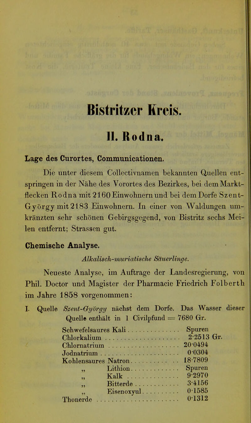 Bistritzcr Kreis II. Rodna, Lage des Curortes, Communicationen. Die unter diesem Collectivnamen bekannten Quellen ent- springen in der Nähe des Vorortes des Bezirkes, bei dem Markt- flecken Rodna mit 2160Einwohnern und bei dem Dorfe Szent- György mit 2183 Einwohnern. In einer von Waldungen um- kränzten sehr schönen Gebirgsgegend, von Bistritz sechs Mei- len entfernt; Strassen gut. Chemische Analyse. Alkalisch-muriatische Säuerlinge. Neueste Analyse, im Auftrage der Landesregierung, von Phil. Doctor und Magister der Pharmacie Friedrich Folberth im Jahre 1858 vorgenommen: I. Quelle Szent-Oyörgy nächst dem Dorfe. Das Wasser dieser Quelle enthält in 1 Civilpfund = 7680 Gr. Schwefelsaures Kali Spuren Chlorkalium 2-2513 Gr. Chlomatrium 20-0494 Jodnatrium 00304 Kohlensaures Natron 18-7809 „ Lithion Spuren Kalk 9-2970 Bitterde 3-4156 „ Eisenoxyul 01585 Thonerde 0-1312