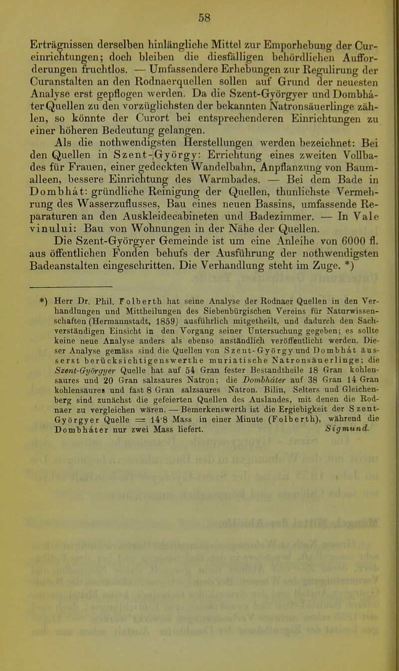 Erträgnissen derselben hinlängliche Mittel zur Emporhebung der Cur- einrichtungcn; doch bleiben die diesfälligen behördlichen Auffor- derungen fruchtlos. — Umfassendere Erhebungen zur Regulirung der Curanstalten an den Rodnaerquellen sollen auf Grund der neuesten Analyse erst gepflogen werden. Da die Szent-Györgyer und Dombhä- ter Quellen zu den vorzüglichsten der bekannten Natronsäuerlinge zäh- len, so könnte der Curort bei entsprechenderen Einrichtungen zu einer höheren Bedeutung gelangen. Als die nothwendigsten Herstellungen werden bezeichnet: Bei den Quellen in Szent-;György: Errichtung eines zweiten Vollba- des für Frauen, einer gedeckten Wandelbahn, Anpflanzung von Baura- alleen, bessere Einrichtung des Warmbades. — Bei dem Bade in Dombhät: gründliche Reinigung der Quellen, thunlichste Vermeh- rung des Wasserzuflusses, Bau eines neuen Bassins, umfassende Re- paraturen an den Auskleidecabineten und Badezimmer. — In Vale vinului: Bau von Wohnungen in der Nähe der Quellen. Die Szent-Györgyer Gemeinde ist um eine Anleihe von 6000 fl. aus öfientlichen Fonden behufs der Ausführung der nothwendigsten Badeanstalten eingeschritten. Die Verhandlung steht im Zuge. *) *) Herr Dr. Phil. Folberth hat seine Analyse der Rodnaer Quellen in den Ver- handlungen und Mittheilungen des Siebenbürgischen Vereins für Naturwissen- schaften (Hermaunstadt, 1859J ausführlich mitgetheilt, und dadurch den Sach- verständigen Einsicht in den Vorgang seiner Untersuchung gegeben; es sollte keine neue Analyse anders als ebenso anständlich veröffentlicht werden. Die- ser Analyse gemäss sind die Quellen von S zent-Gyö rgy und Dombhät äus- serst berücksichtigenswerthe muriatische Natronsäuerlinge; die Szent-Györgyer Quelle hat auf 54 Gran fester Bestandtheile 18 Gran kohlen- saures und 20 Gran salzsaures Natron; die Domhhäter auf 38 Gran 14 Gran kohlensaures und fast 8 Gran salzsaures Natron. Bilin, Selters und Gleichen- berg sind zunächst die gefeierten Quellen des Auslandes, mit denen die Rod- naer zu vergleichen wären.—Bemerkenswerth ist die Ergiebigkeit der Szent- Györgyer Quelle = 14'8 Mass in einer Minute (Folberth), während die Domhhäter nur zwei Mass liefert. Sigmund.
