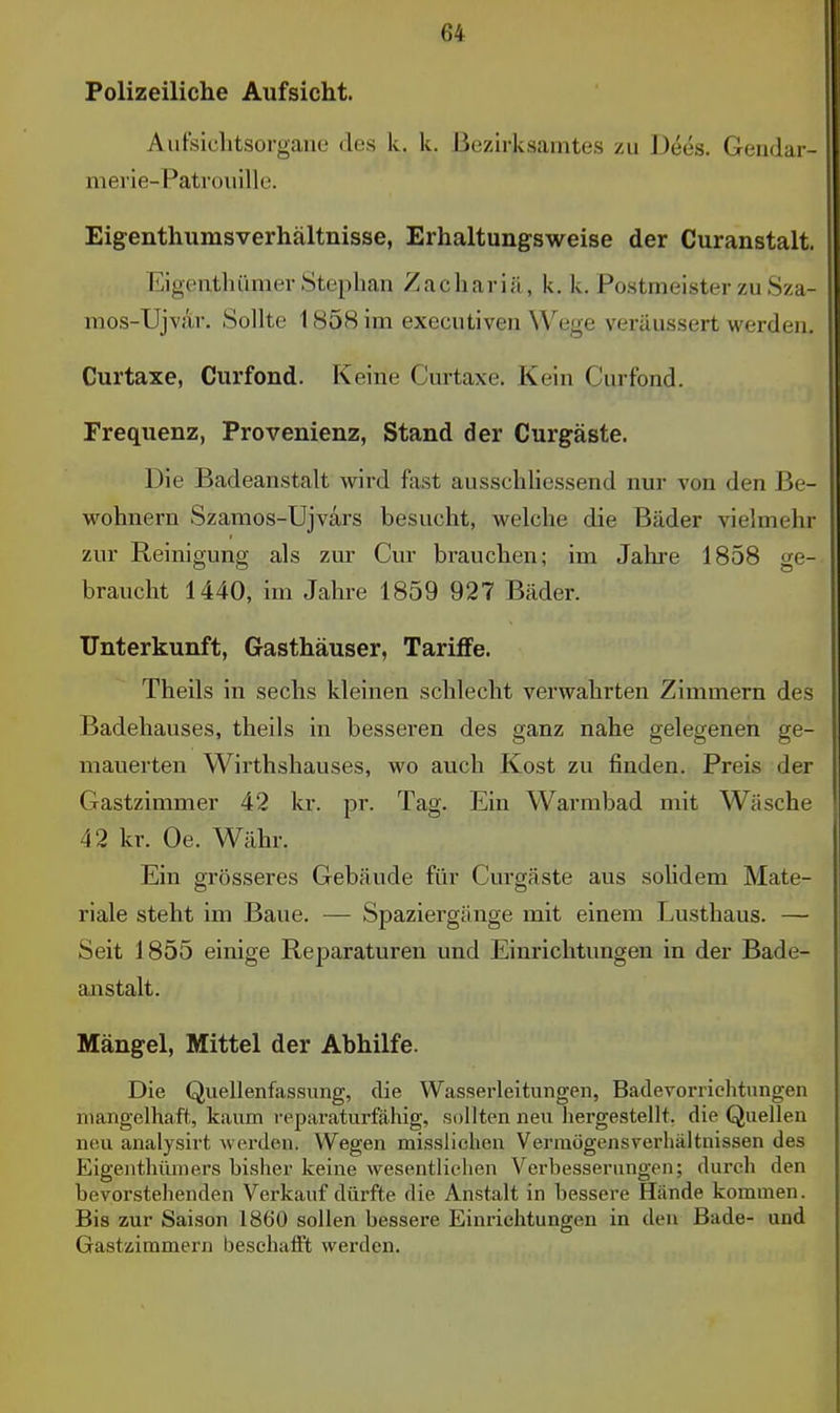 Polizeiliche Aufsicht. Aufsiclitsorgane des k. k. Bezirksamtes zu Dees. Gendar- merie-Patrouille. Eigenthumsverhältnisse, Erhaltungsweise der Curanstalt. EigcRthümer Stephan Zachariä, k. k. Postmeister zu Sza- mos-Ujvar. Sollte 1858 im executiven Wege veräussert werden. Curtaxe, Curfond. Keine Curtaxe. Kein Curfond. Frequenz, Provenienz, Stand der Curgäste. Die Badeanstalt wird fast ausschliessend nur von den Be- wohnern Szamos-Ujvars besucht, welche die Bäder vielmehr zur Reinigung als zur Cur brauchen; im Jahre 1858 ge- braucht 1440, im Jahre 1859 927 Bäder. Unterkunft, Gasthäuser, Tariffe. Theils in sechs kleinen schlecht verwahrten Zimmern des Badehauses, theils in besseren des ganz nahe gelegenen ge- mauerten Wirthshauses, wo auch Kost zu finden. Preis der Gastzimmer 42 kr. pr. Tag. Ein Warmbad mit Wäsche 42 kr. Oe. Währ. Ein grösseres Gebäude für Curgäste aus solidem Mate- riale steht im Baue. — Spaziergänge mit einem Lusthaus. — Seit 1855 einige Reparaturen und Einrichtungen in der Bade- anstalt. Mängel, Mittel der Abhilfe. Die Quellenfassung, die Wasserleitungen, Badevorriehtungen mangelhaft, kaum reparaturfähig, sollten neu liergestellt, die Quellen neu analysirt werden. Wegen misslichen Vermögensverhältnissen des Eigenthüniers bisher keine wesentlichen Verbesserungen; durch den bevorstehenden Verkauf dürfte die Anstalt in bessere Hände kommen. Bis zur Saison 1860 sollen bessere Einrichtungen in den Bade- und Gastzimmern beschaift werden.