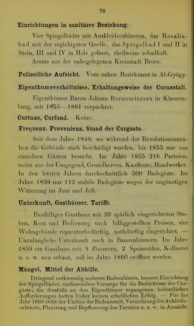 Einrichtungen in sanitärer Beziehung. Vier Spiegelbilder mit Auskleideeabineten, das Rosalia- bad mit der ergiebigsten Uuelle, das Spiegelbad I und II in Stein, III und IV in Holz gefasst, theilweise schadhaft. Aerzte aus der nahegelegenen Kreisstadt Broos. Polizeiliehe Aufsicht. Vom nahen Bezirksamt in Al-Gyögy. Eigenthumsverhältnisse, Erhaltungsweise der Curanstalt. Eigenthümer Baron Johann Bornemiszsza in Klausen- burg, seit 1855—1861 verpachtet. Curtaxe, Curfond. Keine. Frequenz. Provenienz, Stand der Curgäste. Seit dem Jahre 1849, wo während der Revolutionsunru- hen die Gebäude stark beschädigt wurden, bis 1855 nur von einzelnen Gästen besucht. Im Jahre 1855 216 Parteien, meist aus der Umgegend, Grundherren, Kaufleute, Handwerker. In den letzten Jahren durchschnittlich 500 Badegäste. Im Jahre 1859 nur 112 stabile Badegäste wegen der ungünstigen Witterung im Juni und Juli. Unterkunft, Gasthäuser, TarifFe. Baufälliges Gasthaus mit 20 spärlich eingerichteten Stu- ben, Kost und Bedienung nach biUiggestellten Preisen, vier Wohngebäude reparaturbedürftig, nothdürftig eingerichtet. — Unzulängliche Untei;kunft auch in Bauernhäusern. Im Jahre 1859 ein Gasthaus mit, 9 Zimmern, 2 Speisesälen, Kellnerei u. s. w. neu erbaut, soll im Jahre 1860 eröffnet werden. Mängel, Mittel der Abhilfe. Dringend nothwendig mehrere ßadeeabinete, bessere Einrichtung der Spiegelbäder, umfassendere Vorsorge für die Bedürfnisse der Cur- gäste; die diesfalls an den Eigenthümer ergangenen behördlichen AulForderungen hatten bisher keinen erhebliehen Erfolg. — Für das Jahr 1860 steht der Umbau der Badeanstalt, VermehrungderAnkleide- cabinete, Planirung und Bepflanznng des Terrains u. s. w. in Aussicht.