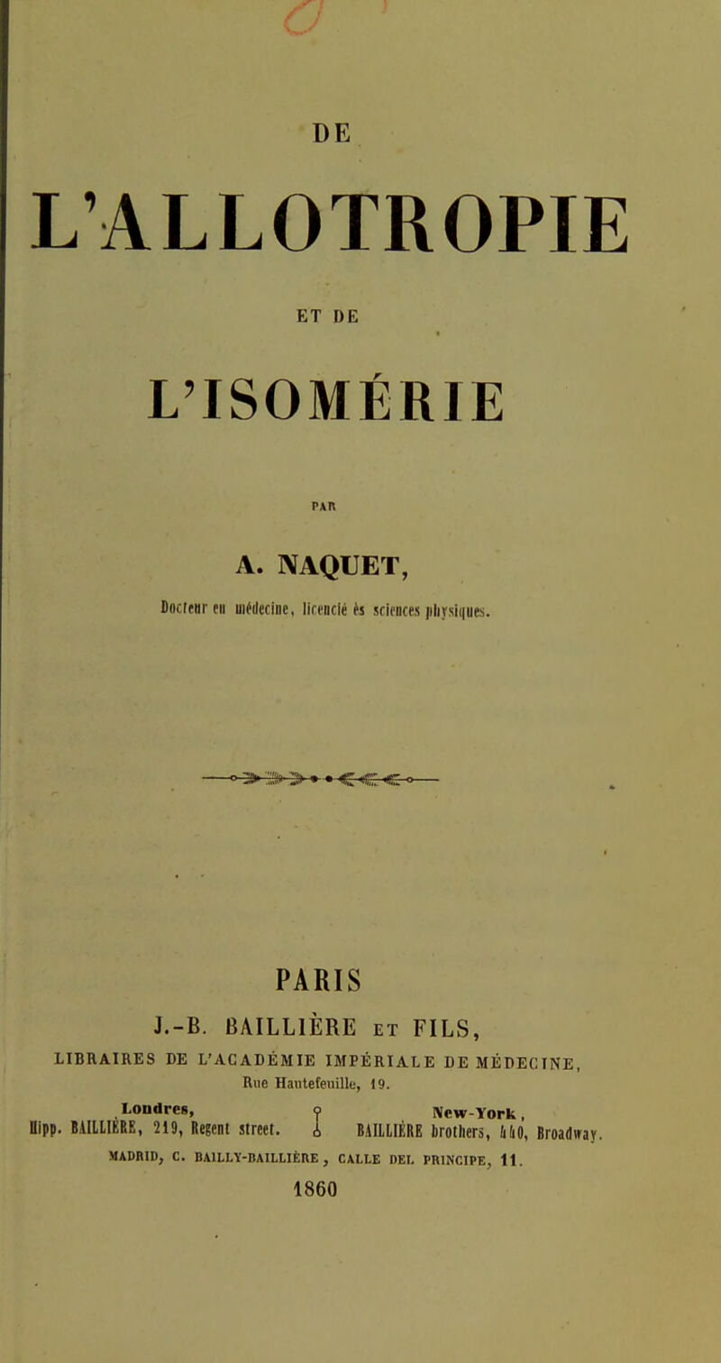 DE L'ALLOTROPIE ET DE L'ISOMÉRIE PAR A. NAQUET, Docteur tu uiédcciDc, lianiclé ès sciences physiques ' > ::> > » » c c. 'g PARIS J.-B. BAILLIÈRE et FILS, LIBRAIRES DE L'ACADÉMIE IMPÉRIALE DE MÉDECINE, Rue Hauteteiiillf, 19. Londres, <j> New-York, flipp. BAIllIÉRE, 219, Regent strcet. i BAILLIÈRE brothers, liliO, Broadway. MADRID, C. BAlLLÏ-BAILLlÈnE , CALLE DEL PRINCIPE, It. 1860