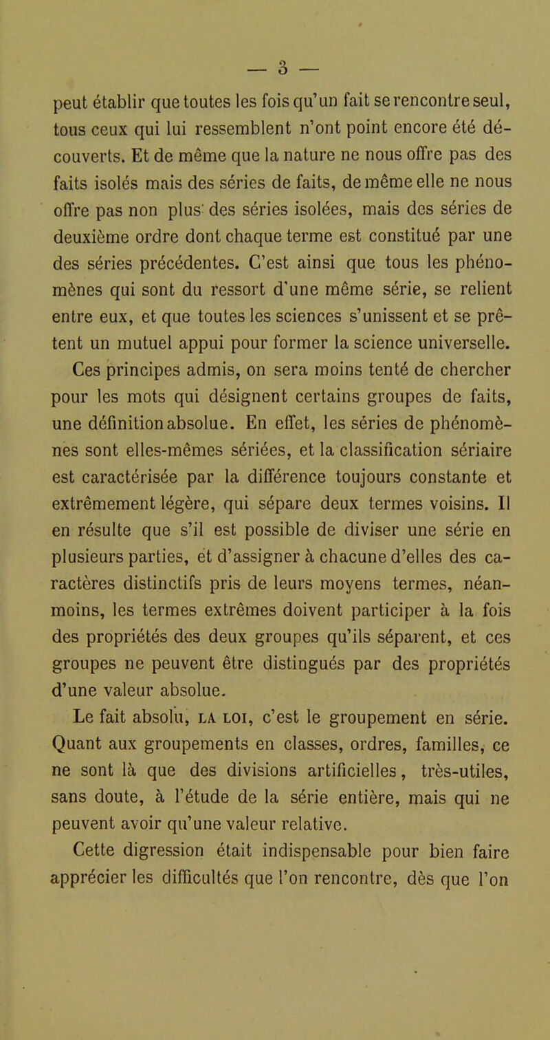 peut établir que toutes les fois qu'un fait se rencontre seul, tous ceux qui lui ressemblent n'ont point encore été dé- couverts. Et de même que la nature ne nous offre pas des faits isolés mais des séries de faits, de même elle ne nous offre pas non plus- des séries isolées, mais des séries de deuxième ordre dont chaque terme est constitué par une des séries précédentes. C'est ainsi que tous les phéno- mènes qui sont du ressort d'une même série, se reKent entre eux, et que toutes les sciences s'unissent et se prê- tent un mutuel appui pour former la science universelle. Ces principes admis, on sera moins tenté de chercher pour les mots qui désignent certains groupes de faits, une définition absolue. En effet, les séries de phénomè- nes sont elles-mêmes sériées, et la classification sériaire est caractérisée par la différence toujours constante et extrêmement légère, qui sépare deux termes voisins. Il en résulte que s'il est possible de diviser une série en plusieurs parties, et d'assigner à chacune d'elles des ca- ractères distinctifs pris de leurs moyens termes, néan- moins, les termes extrêmes doivent participer à la fois des propriétés des deux groupes qu'ils séparent, et ces groupes ne peuvent être distingués par des propriétés d'une valeur absolue. Le fait absolu, la loi, c'est le groupement en série. Quant aux groupements en classes, ordres, familles, ce ne sont là que des divisions artificielles, très-utiles, sans doute, à l'étude de la série entière, mais qui ne peuvent avoir qu'une valeur relative. Cette digression était indispensable pour bien faire apprécier les difficultés que l'on rencontre, dès que l'on