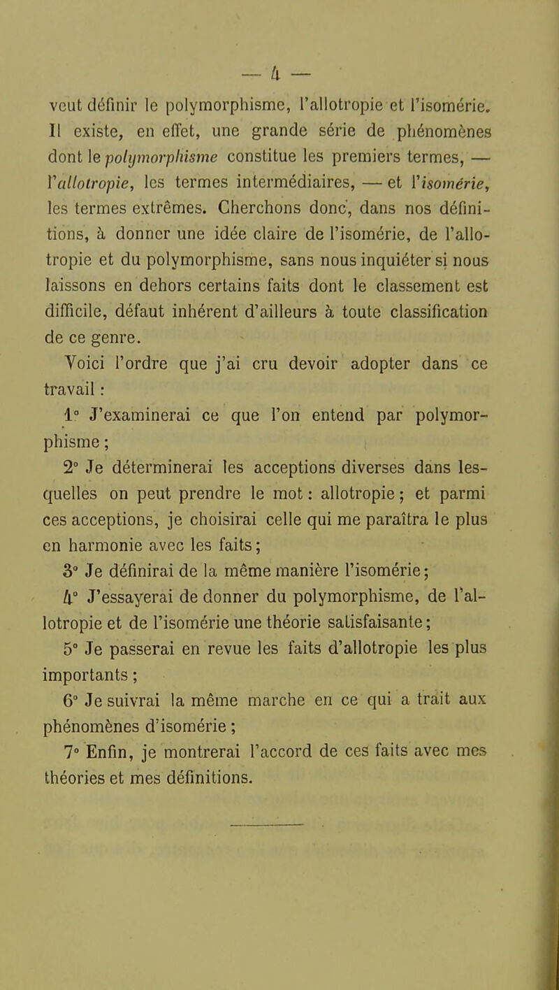 veut définir le polymorphisme, l'allotropie et l'isomérie. Il existe, en effet, une grande série de phénomènes dont le polymorphisme constitue les premiers termes, — Vallotropie, les termes intermédiaires, — et ['isomériey les termes extrêmes. Cherchons donc', dans nos défini- tions, à donner une idée claire de l'isomérie, de l'allo- tropie et du polymorphisme, sans nous inquiéter si nous laissons en dehors certains faits dont le classement est difficile, défaut inhérent d'ailleurs à toute classification de ce genre. Yoici l'ordre que j'ai cru devoir adopter dans ce travail : 1° J'examinerai ce que l'on entend par polymor- phisme ; 2° Je déterminerai les acceptions diverses dans les- quelles on peut prendre le mot : allotropie ; et parmi ces acceptions, je choisirai celle qui me paraîtra le plus en harmonie avec les faits ; 3° Je définirai de la même manière l'isomérie ; 4° J'essayerai de donner du polymorphisme, de l'al- lotropie et de l'isomérie une théorie satisfaisante ; 5° Je passerai en revue les faits d'allotropie les plus importants ; 6° Je suivrai la même marche en ce qui a triit aux phénomènes d'isomérie ; 7° Enfin, je montrerai l'accord de ces faits avec mes théories et mes définitions.