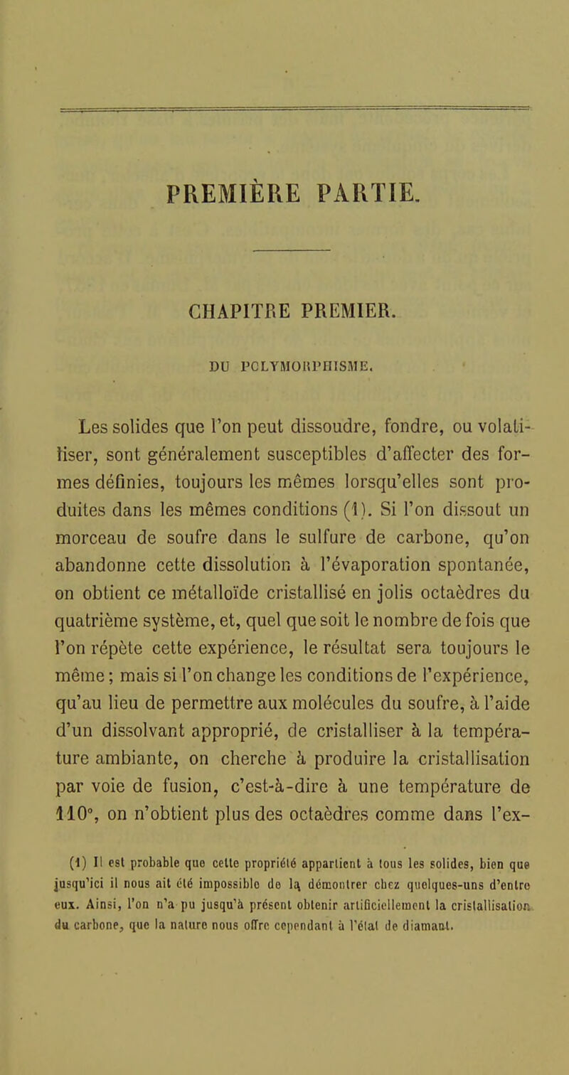 PREMIÈRE PARTIE. CHAPITRE PREMIER. DU PCLYM015PHISME. Les solides que Ton peut dissoudre, fondre, ou volati- liser, sont généralement susceptibles d'affecter des for- mes définies, toujours les mêmes lorsqu'elles sont pro- duites dans les mêmes conditions (1). Si l'on dissout un morceau de soufre dans le sulfure de carbone, qu'on abandonne cette dissolution à l'évaporation spontanée, on obtient ce métalloïde cristallisé en jolis octaèdres du quatrième système, et, quel que soit le nombre de fois que l'on répète cette expérience, le résultat sera toujours le même ; mais si l'on change les conditions de l'expérience, qu'au lieu de permettre aux molécules du soufre, à l'aide d'un dissolvant approprié, de cristalliser à la tempéra- ture ambiante, on cherche à produire la cristallisation par voie de fusion, c'est-à-dire à une température de 110°, on n'obtient plus des octaèdres comme dans l'ex- (1) Il est probable que celle propriété appartient à tous les solides, bien que jusqu'ici il nous ait été impossible de \i\ démontrer chez quelques-uns d'enlro eux. Ainsi, l'on n'a pu jusqu'à présent obtenir artiticiellement la cristallisation du carbone, que la nature nous offre cependant à l'élal de diamant.