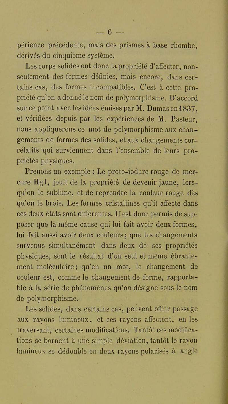 périence précédente, mais des prismes à base rhombe, dérivés du cinquième système. Les corps solides ont donc la propriété d'affecter, non- seulement des formes définies, mais encore, dans cer- tains cas, des formes incompatibles. C'est à cette pro- priété qu'on a donné le nom de polymorphisme. D'accord sur ce point avec les idées émises par M. Dumas en 1837, et vérifiées depuis par les expériences de M. Pasteur, nous appliquerons ce mot de polymorphisme aux chan- gements de formes des solides, et aux changements cor- rélatifs qui surviennent dans l'ensemble de leurs pro- priétés physiques. Prenons un exemple : Le proto-iodure rouge de mer- cure Hgl, jouit de la propriété de devenir jaune, lors- qu'on le sublime, et de reprendre la couleur rouge dès qu'on le broie. Les formes cristallines qu'il affecte dans ces deux états sont différentes. Il'est donc permis de sup- poser que la même cause qui lui fait avoir deux formes, lui fait aussi avoir deux couleurs; que les changements survenus simultanément dans deux de ses propriétés physiques, sont le résultat d'un seul et même ébranle- ment moléculaire ; qu'en un mot, le changement de couleur est, comme le changement de forme, rapporta- ble à la série de phénomènes qu'on désigne sous le nom de polymorphisme. Les solides, dans certains cas, peuvent offrir passage aux rayons lumineux, et ces rayons affectent, en les traversant, certaines modifications. Tantôt ces modifica- tions se bornent à une simple déviation, tantôt le rayon lumineux se dédouble en deux rayons polarisés à angle