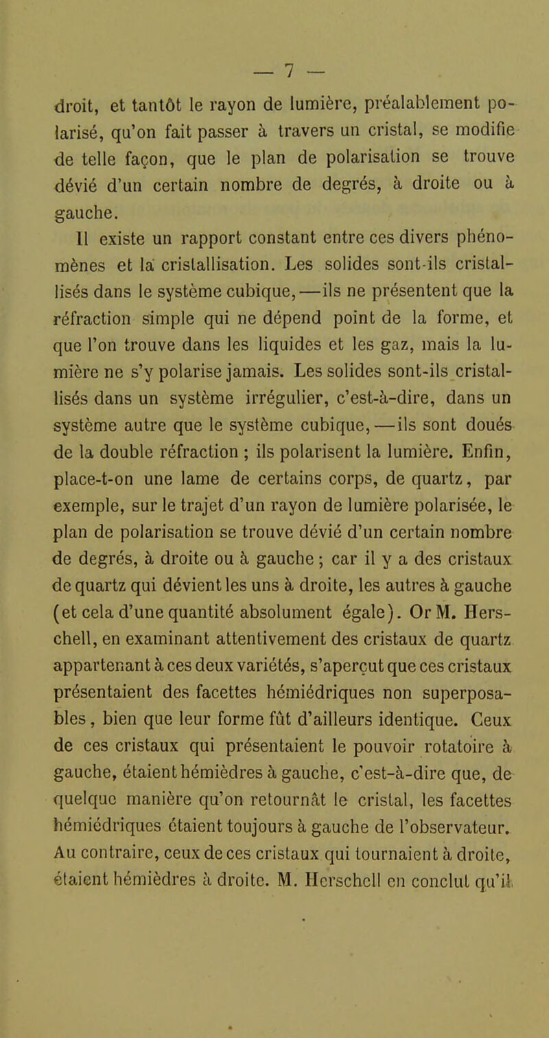 droit, et tantôt le rayon de lumière, préalablement po- larisé, qu'on fait passer à travers un cristal, se modifie de telle façon, que le plan de polarisation se trouve dévié d'un certain nombre de degrés, à droite ou à gauche. Il existe un rapport constant entre ces divers phéno- mènes et la cristallisation. Les solides sont-ils cristal- lisés dans le système cubique,—ils ne présentent que la réfraction simple qui ne dépend point de la forme, et que l'on trouve dans les liquides et les gaz, mais la lu- mière ne s'y polarise jamais. Les solides sont-ils cristal- lisés dans un système irrégulier, c'est-à-dire, dans un système autre que le système cubique,—ils sont doués de la double réfraction ; ils polarisent la lumière. Enfin, place-t-on une lame de certains corps, de quartz, par exemple, sur le trajet d'un rayon de lumière polarisée, le plan de polarisation se trouve dévié d'un certain nombre de degrés, à droite ou à gauche ; car il y a des cristaux de quartz qui dévient les uns à droite, les autres à gauche (et cela d'une quantité absolument égale). Or M. Hers- chell, en examinant attentivement des cristaux de quartz appartenant à ces deux variétés, s'aperçut que ces cristaux présentaient des facettes hémiédriques non superposa- bles, bien que leur forme fût d'ailleurs identique. Ceux de ces cristaux qui présentaient le pouvoir rotatoire à gauche, étaient hémièdres à gauche, c'est-à-dire que, de quelque manière qu'on retournât le cristal, les facettes hémiédriques étaient toujours à gauche de l'observateur. Au contraire, ceux de ces cristaux qui tournaient à droite, étaient hémièdres à droite. M. Ilcrschcll en conclut qu'il,