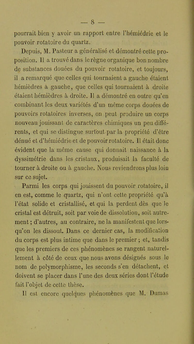 pourrait bien y avoir un rapport entre l'hémiédrie et le pouvoir rotatoire du quartz. Depuis, M. Pasteur a généralisé et démontré cette pro- position. Il a trouvé dans le règne organique bon nombre de substances douées du pouvoir rotatoire, et toujours, il a remarqué que celles qui tournaient a gauche étaient hémièdres à gauche, que celles qui tournaient à droite étaient hémièdres à droite. Il a démontré en outre qu'en combinant les deux variétés d'un même corps douées de pouvoirs rotatoires inverses, on peut produire un corps nouveau jouissant de caractères chimiques un peu diffé- rents, et qui se distingue surfout par la propriété d'être dénué et d'hémiédrie et de pouvoir rotatoire. Il était donc évident que la même cause qui donnait naissance à la dyssimétrie dans les cristaux, produisait la faculté de tourner à droite au à gauche. Nous reviendrons plus loin sur ce sujet. Parmi les corps qui jouissent du pouvoir rotatoire, il en est, comme le quartz, qui n'ont cette propriété qu'à l'état solide et cristallisé, et qui la perdent dès que le cristal est détruit, soit par voie de dissolution, soit autre- ment ; d'autres, au contraire, ne la manifestent que lors- qu'on les dissout. Dans ce dernier cas, la modification du corps est plus intime que dans le premier ; et, tandis que les premiers de ces phénomènes se rangent naturel- lement à côté de ceux que nous avons désignés sous le nom de polymorphisme, les seconds s'en détachent, et doivent se placer dans l'une des deux séries dont l'étude fait l'objet de cette thèse. Il est encore quelques phénomènes que M. Dumas