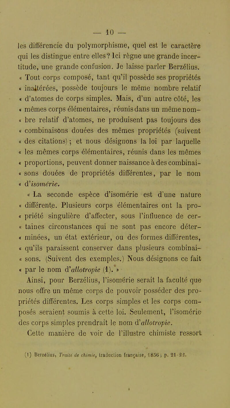 — 10 — les diirérencie du polymorphisme, quel est le caractère qui les distingue entre elles? Ici règne une grande incer- titude, une grande confusion. Je laisse parler Berzélius. « Tout corps composé, tant qu'il possède ses propriétés « inaltérées, possède toujours le même nombre relatif « d'atomes de corps simples. Mais, d'un autre côté, les « mêmes corps élémentaires, réunis dans un mêmenom- « bre relatif d'atomes, ne produisent pas toujours des « combinaisons douées des mêmes propriétés (suivent « des citations) ; et nous désignons la loi par laquelle « les mêmes corps élémentaires, réunis dans les mêmes « proportions, peuvent donner naissance à des combinai- « sons douées de propriétés différentes, par le nom « à'isomérie. « La seconde espèce d'isomérie est d'une nature « différente. Plusieurs corps élémentaires ont la pro- <t priété singulière d'affecter, sous l'influence de cer- « taines circonstances qui ne sont pas encore déter- « minées, un état extérieur, ou des formes différentes, « qu'ils paraissent conserver dans plusieurs corabinai- « sons. (Suivent des exemples.) Nous désignons ce fait « par le nom d'allotropie (1).'» Ainsi, pour Berzélius, l'isomérie serait la faculté que nous offre un même corps de pouvoir posséder des pro- priétés différentes. Les corps simples et les corps com- posés seraient soumis à cette loi. Seulement, l'isomérie des corps simples prendrait le nom (ïallotropie. Cette manière de voir de l'illustre chimiste ressort