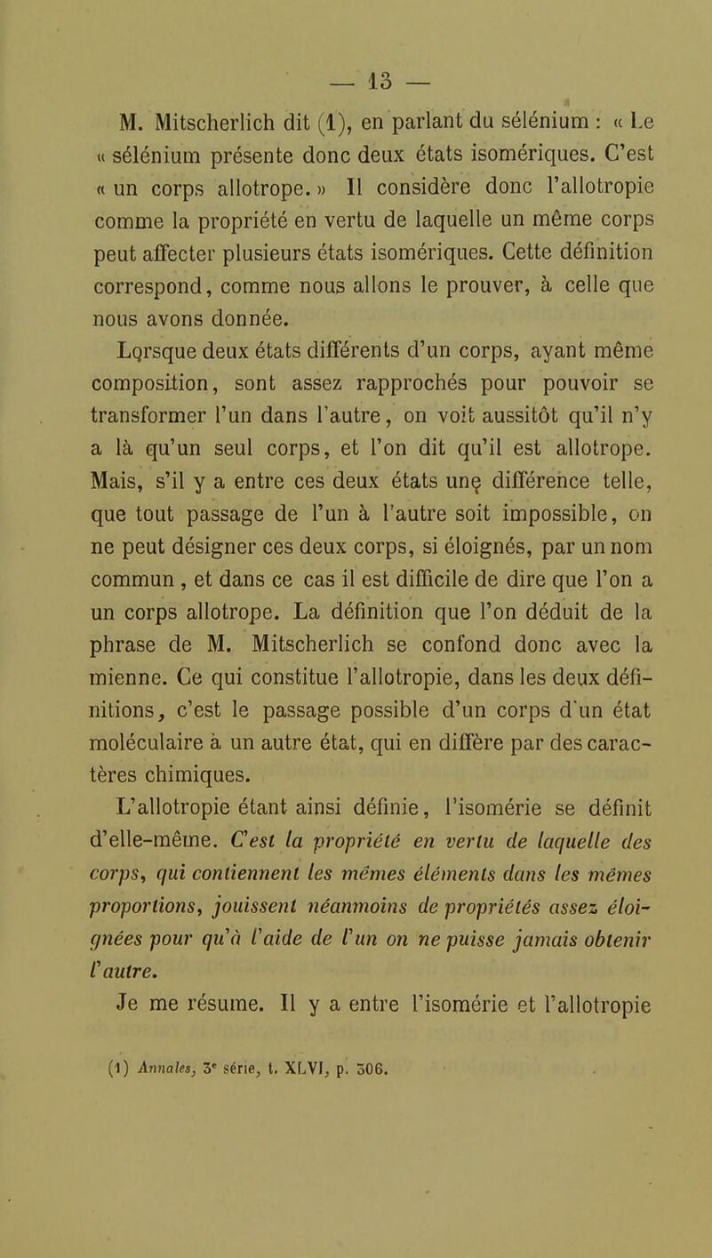 M. Mitscherlich dit (1), en parlant du sélénium : « Le Il sélénium présente donc deux états isomériques. C'est « un corps allotrope. » Il considère donc l'allotropie comme la propriété en vertu de laquelle un même corps peut affecter plusieurs états isomériques. Cette définition correspond, comme nous allons le prouver, à celle que nous avons donnée. Lqrsque deux états différents d'un corps, ayant même composition, sont assez rapprochés pour pouvoir se transformer l'un dans l'autre, on voit aussitôt qu'il n'y a là qu'un seul corps, et l'on dit qu'il est allotrope. Mais, s'il y a entre ces deux états unç différence telle, que tout passage de l'un à l'autre soit impossible, on ne peut désigner ces deux corps, si éloignés, par un nom commun , et dans ce cas il est difficile de dire que l'on a un corps allotrope. La définition que l'on déduit de la phrase de M. Mitscherlich se confond donc avec la mienne. Ce qui constitue l'allotropie, dans les deux défi- nitions, c'est le passage possible d'un corps d'un état moléculaire à un autre état, qui en diffère par des carac- tères chimiques. L'allotropie étant ainsi définie, l'isomérie se définit d'elle-même. Cest la propriété en vertu de laquelle des corps, qui contiennent les mêmes éléments dans les mêmes proportions, jouissent néanmoins de propriétés assez éloi- gnées pour qu'à l'aide de l'un on ne puisse jamais obtenir l'autre. Je me résume. Il y a entre l'isomérie et l'allotropie (1) Annales, 3' série, t. XLVI, p. 306.