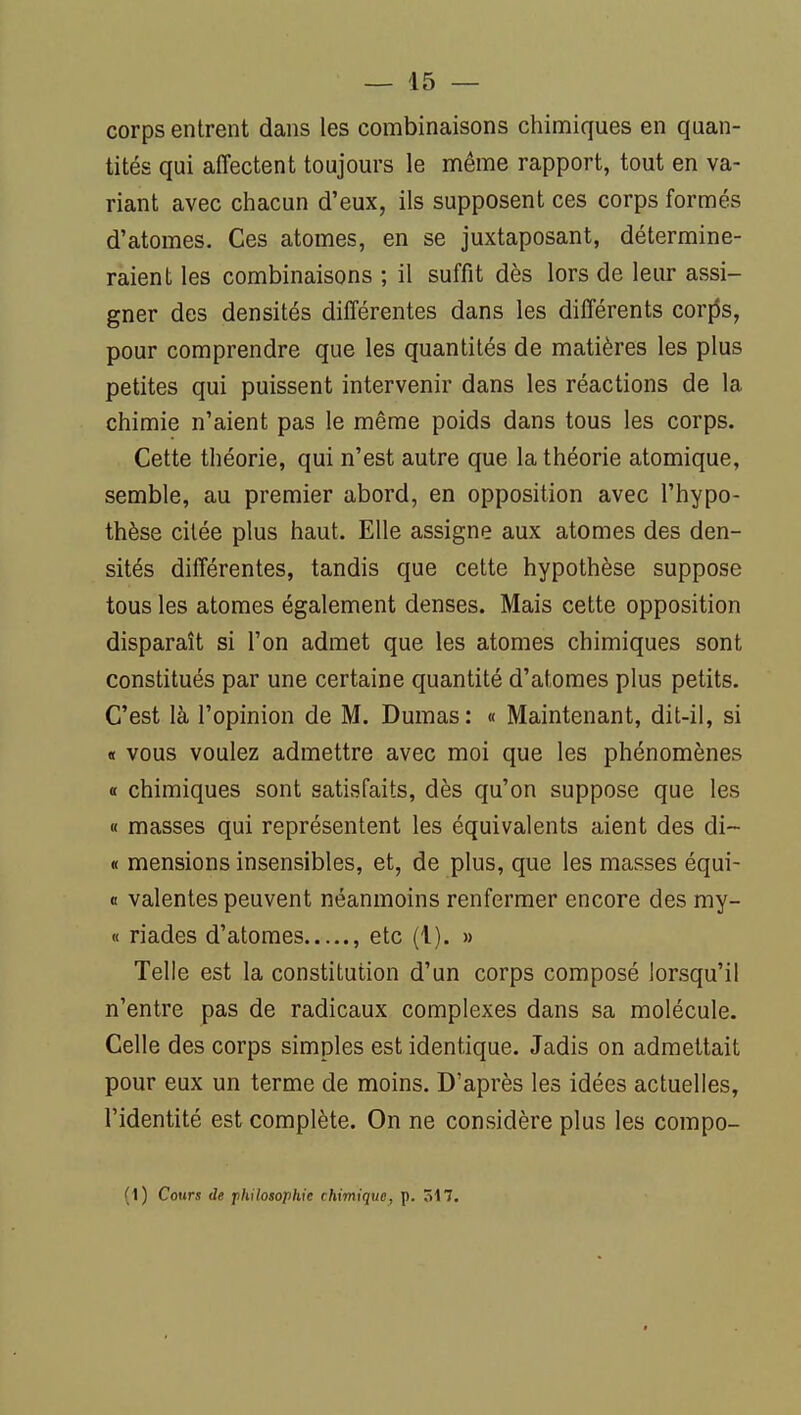 corps entrent dans les combinaisons chimiques en quan- tités qui affectent toujours le même rapport, tout en va- riant avec chacun d'eux, ils supposent ces corps formés d'atomes. Ces atomes, en se juxtaposant, détermine- raient les combinaisons ; il suffit dès lors de leur assi- gner des densités différentes dans les différents cor{5s, pour comprendre que les quantités de matières les plus petites qui puissent intervenir dans les réactions de la chimie n'aient pas le même poids dans tous les corps. Cette théorie, qui n'est autre que la théorie atomique, semble, au premier abord, en opposition avec l'hypo- thèse citée plus haut. Elle assigne aux atomes des den- sités différentes, tandis que cette hypothèse suppose tous les atomes également denses. Mais cette opposition disparaît si l'on admet que les atomes chimiques sont constitués par une certaine quantité d'atomes plus petits. C'est là l'opinion de M. Dumas : « Maintenant, dit-il, si « vous voulez admettre avec moi que les phénomènes « chimiques sont satisfaits, dès qu'on suppose que les « masses qui représentent les équivalents aient des di~ « mensions insensibles, et, de plus, que les masses équi- 0 valentes peuvent néanmoins renfermer encore des my- « riades d'atomes , etc (1). » Telle est la constitution d'un corps composé lorsqu'il n'entre pas de radicaux complexes dans sa molécule. Celle des corps simples est identique. Jadis on admettait pour eux un terme de moins. D'après les idées actuelles, l'identité est complète. On ne considère plus les compo- (1) Cours de philosophie chimique, p. 5i7.