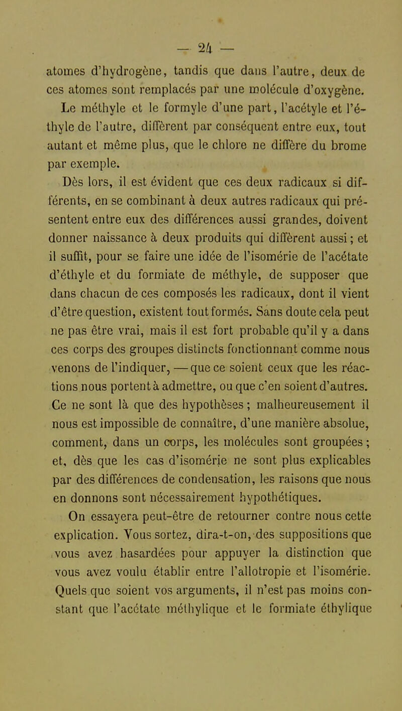 atomes d'hydrogène, tandis que dans l'autre, deux de ces atomes sont remplacés par une molécule d'oxygène. Le méthyle et le formyle d'une part, l'acétyle et l'é- thyle de l'autre, diffèrent par conséquent entre eux, tout autant et même plus, que le chlore ne diffère du brome par exemple. Dès lors, il est évident que ces deux radicaux si dif- férents, en se combinant à deux autres radicaux qui pré- sentent entre eux des différences aussi grandes, doivent donner naissance à deux produits qui diffèrent aussi ; et il suffit, pour se faire une idée de l'isomérie de l'acétate d'éthyle et du formiate de méthyle, de supposer que dans chacun de ces composés les radicaux, dont il vient d'être question, existent tout formés. Sans doute cela peut ne pas être vrai, mais il est fort probable qu'il y a dans ces corps des groupes distincts fonctionnant comme nous venons de l'indiquer, —que ce soient ceux que les réac- tions nous portent à admettre, ou que c'en soient d'autres. Ce ne sont là que des hypothèses ; malheureusement il nous est impossible de connaître, d'une manière absolue, comment, dans un corps, les molécules sont groupées ; et, dès que les cas d'isomérie ne sont plus explicables par des différences de condensation, les raisons que nous en donnons sont nécessairement hypothétiques. On essayera peut-être de retourner contre nous cette explication. Vous sortez, dira-t-on, des suppositions que vous avez hasardées pour appuyer la distinction que vous avez voulu établir entre l'allotropie et l'isomérie. Quels que soient vos arguments, il n'est pas moins con- stant que l'acétate métliylique et le formiate élhyiique