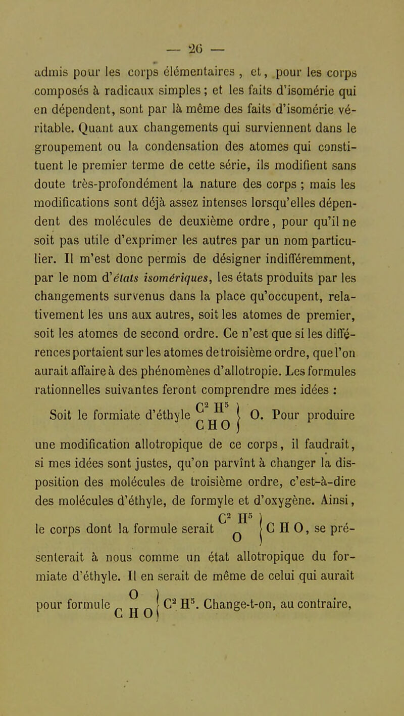 — 20 — admis pour les corps élémentaires , et, pour les corps composés à radicaux simples ; et les faits d'isomérie qui en dépendent, sont par là même des faits d'isomérie vé- ritable. Quant aux changements qui surviennent dans le groupement ou la condensation des atomes qui consti- tuent le premier terme de cette série, ils modifient sans doute très-profondément la nature des corps ; mais les modifications sont déjà assez intenses lorsqu'elles dépen- dent des molécules de deuxième ordre, pour qu'il ne soit pas utile d'exprimer les autres par un nom particu- lier. Il m'est donc permis de désigner indifféremment, par le nom d'étals isomériques, les états produits par les changements survenus dans la place qu'occupent, rela- tivement les uns aux autres, soit les atomes de premier, soit les atomes de second ordre. Ce n'est que si les diffé- rences portaient sur les atomes de troisième ordre, que l'on aurait affaire à des phénomènes d'allotropie. Les formules rationnelles suivantes feront comprendre mes idées ; Q2 TT5 \ Soit le formiate d'éthyle \ 0. Pour produire ^ CHO j ^ une modification allotropique de ce corps, il faudrait, si mes idées sont justes, qu'on parvînt à changer la dis- position des molécules de troisième ordre, c'est-à-dire des molécules d'éthyle, de formyle et d'oxygène. Ainsi, Q2 JJ5 j le corps dont la formule serait ^ G H 0, se pré- senterait à nous comme un état allotropique du for- miate d'éthyle. Il en serait de même de celui qui aurait pour formule 2 n i Change-t-on, au contraire,