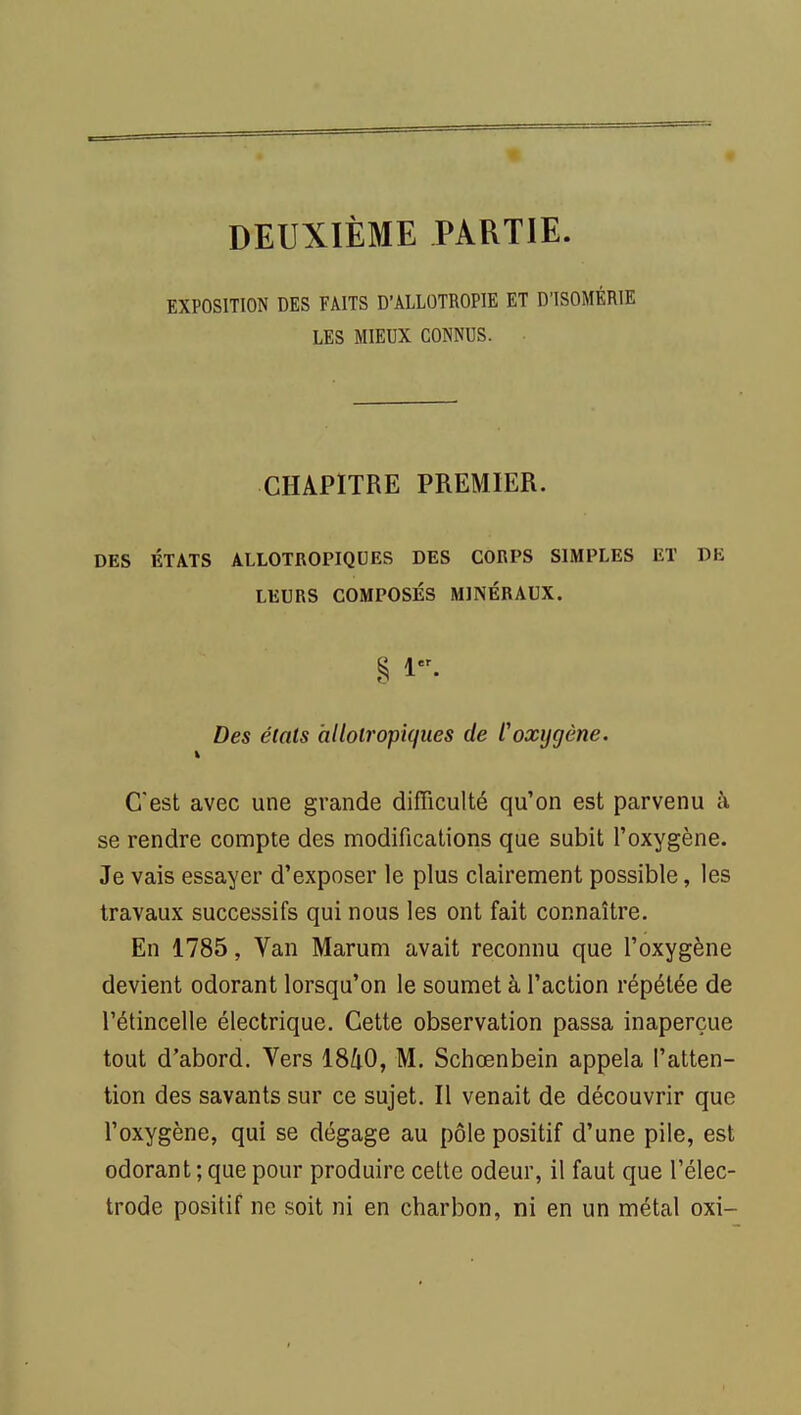 DEUXIÈME PARTIE. EXPOSITION DES FAITS D'ALLOTROPIE ET D'ISOMÉRIE LES MIEUX CONNUS. CHAPITRE PREMIER. DES ÉTATS ALLOTROPIQUES DES CORPS SIMPLES ET DE LEURS COMPOSÉS MINÉRAUX. § 1. Des étais allotropiques de l'oxygène. C'est avec une grande difficulté qu'on est parvenu à se rendre compte des modifications que subit l'oxygène. Je vais essayer d'exposer le plus clairement possible, les travaux successifs qui nous les ont fait connaître. En 1785, Van Marum avait reconnu que l'oxygène devient odorant lorsqu'on le soumet à l'action répétée de l'étincelle électrique. Cette observation passa inaperçue tout d'abord. Vers 18/iO, M. Schœnbein appela l'atten- tion des savants sur ce sujet. Il venait de découvrir que l'oxygène, qui se dégage au pôle positif d'une pile, est odorant ; que pour produire cette odeur, il faut que l'élec- trode positif ne soit ni en charbon, ni en un métal oxi-