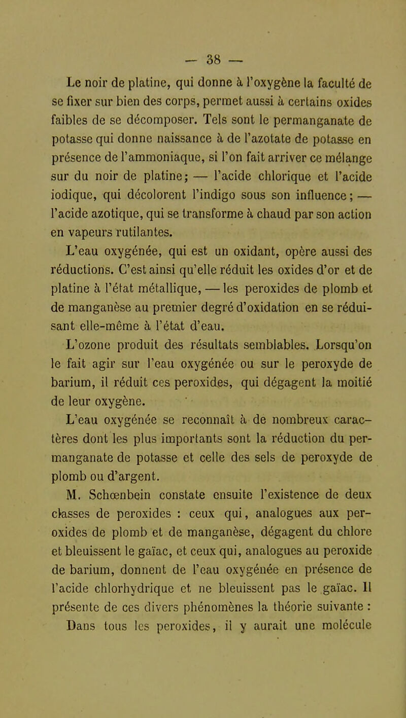 Le noir de platine, qui donne à l'oxygène la faculté de se fixer sur bien des corps, permet aussi à certains oxides faibles de se décomposer. Tels sont le permanganate de potasse qui donne naissance à de l'azotate de potasse en présence de l'ammoniaque, si l'on fait arriver ce mélange sur du noir de platine ; — l'acide chlorique et l'acide iodique, qui décolorent l'indigo sous son influence ; — l'acide azotique, qui se transforme à chaud par son action en vapeurs rutilantes. L'eau oxygénée, qui est un oxidant, opère aussi des réductions. C'est ainsi qu'elle réduit les oxides d'or et de platine à l'état métallique, — les peroxides de plomb et de manganèse au premier degré d'oxidation en se rédui- sant elle-même à l'état d'eau. L'ozone produit des résultats semblables. Lorsqu'on le fait agir sur l'eau oxygénée ou sur le peroxyde de barium, il réduit ces peroxides, qui dégagent la moitié de leur oxygène. L'eau oxygénée se reconnaît à de nombreux carac- tères dont les plus importants sont la réduction du per- manganate de potasse et celle des sels de peroxyde de plomb ou d'argent. M. Schœnbein constate ensuite l'existence de deux cfesses de peroxides : ceux qui, analogues aux per- oxides de plomb et de manganèse, dégagent du chlore et bleuissent le gaïac, et ceux qui, analogues au peroxide de barium, donnent de l'eau oxygénée en présence de l'acide chlorhydrique et ne bleuissent pas le gaïac. Il présente de ces divers phénomènes la théorie suivante : Dans tous les peroxides, il y aurait une molécule