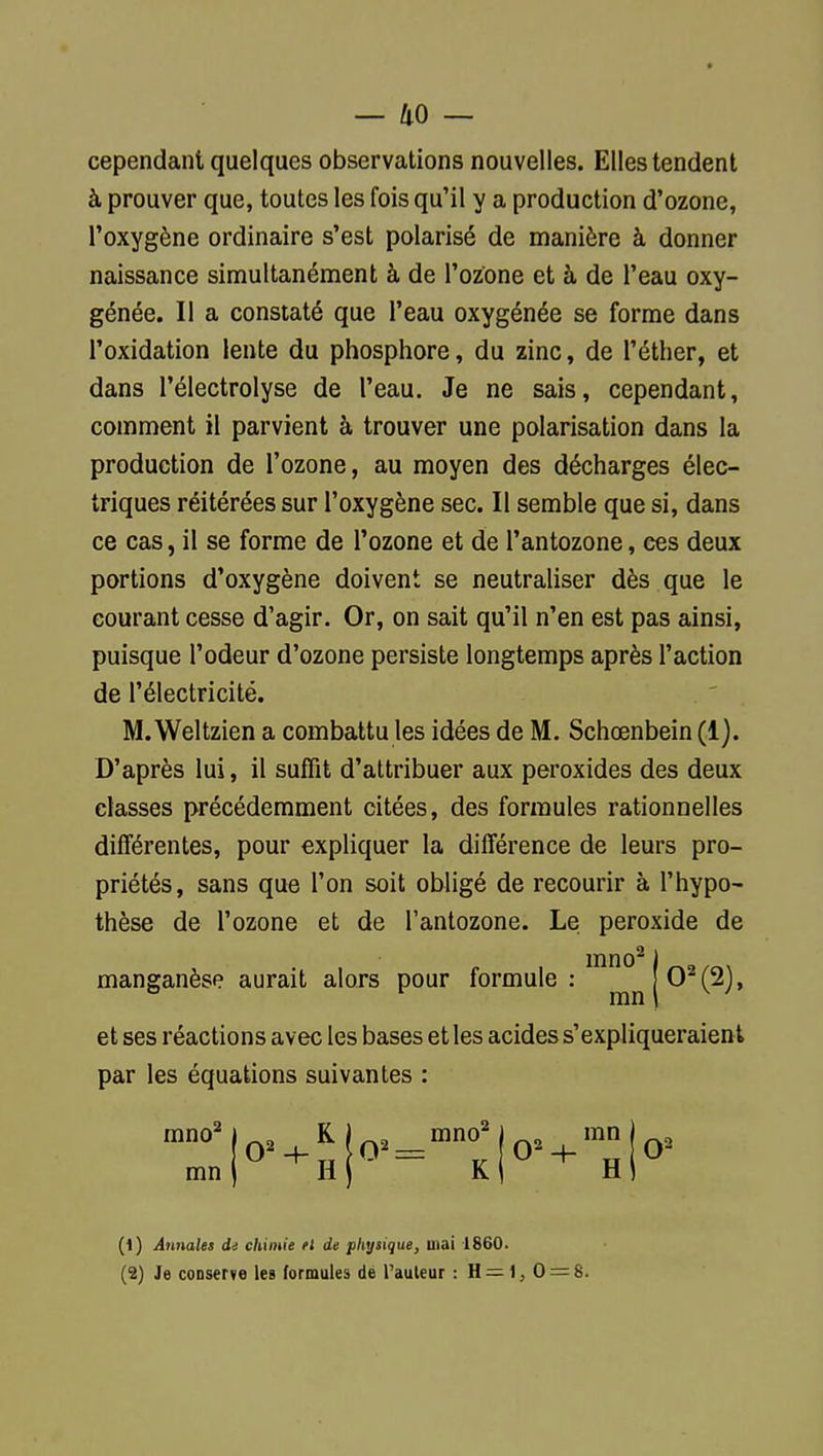 — 40 — cependant quelques observations nouvelles. Elles tendent à prouver que, toutes les fois qu'il y a production d'ozone, l'oxygène ordinaire s'est polarisé de manière à donner naissance simultanément à de l'ozone et à de l'eau oxy- génée. Il a constaté que l'eau oxygénée se forme dans l'oxidation lente du phosphore, du zinc, de i'éther, et dans l'électrolyse de l'eau. Je ne sais, cependant, comment il parvient à trouver une polarisation dans la production de l'ozone, au moyen des décharges élec- triques réitérées sur l'oxygène sec. Il semble que si, dans ce cas, il se forme de l'ozone et de l'antozone, ces deux portions d'oxygène doivent se neutraliser dès que le courant cesse d'agir. Or, on sait qu'il n'en est pas ainsi, puisque l'odeur d'ozone persiste longtemps après l'action de l'électricité. M.Weltzien a combattu les idées de M. Schœnbein (1). D'après lui, il suffit d'attribuer aux peroxides des deux classes précédemment citées, des formules rationnelles différentes, pour expliquer la différence de leurs pro- priétés, sans que l'on soit obligé de recourir à l'hypo- thèse de l'ozone et de l'antozone. Le peroxide de lïino^ i manganèse aurait alors pour formule : 0^(2), ° ^ mn I ^ ' et ses réactions avec les bases et les acides s'expliqueraient par les équations suivantes : mn H \ K mn O'' H 0' (1) Annales di chimie fi de physique, mai 1860.