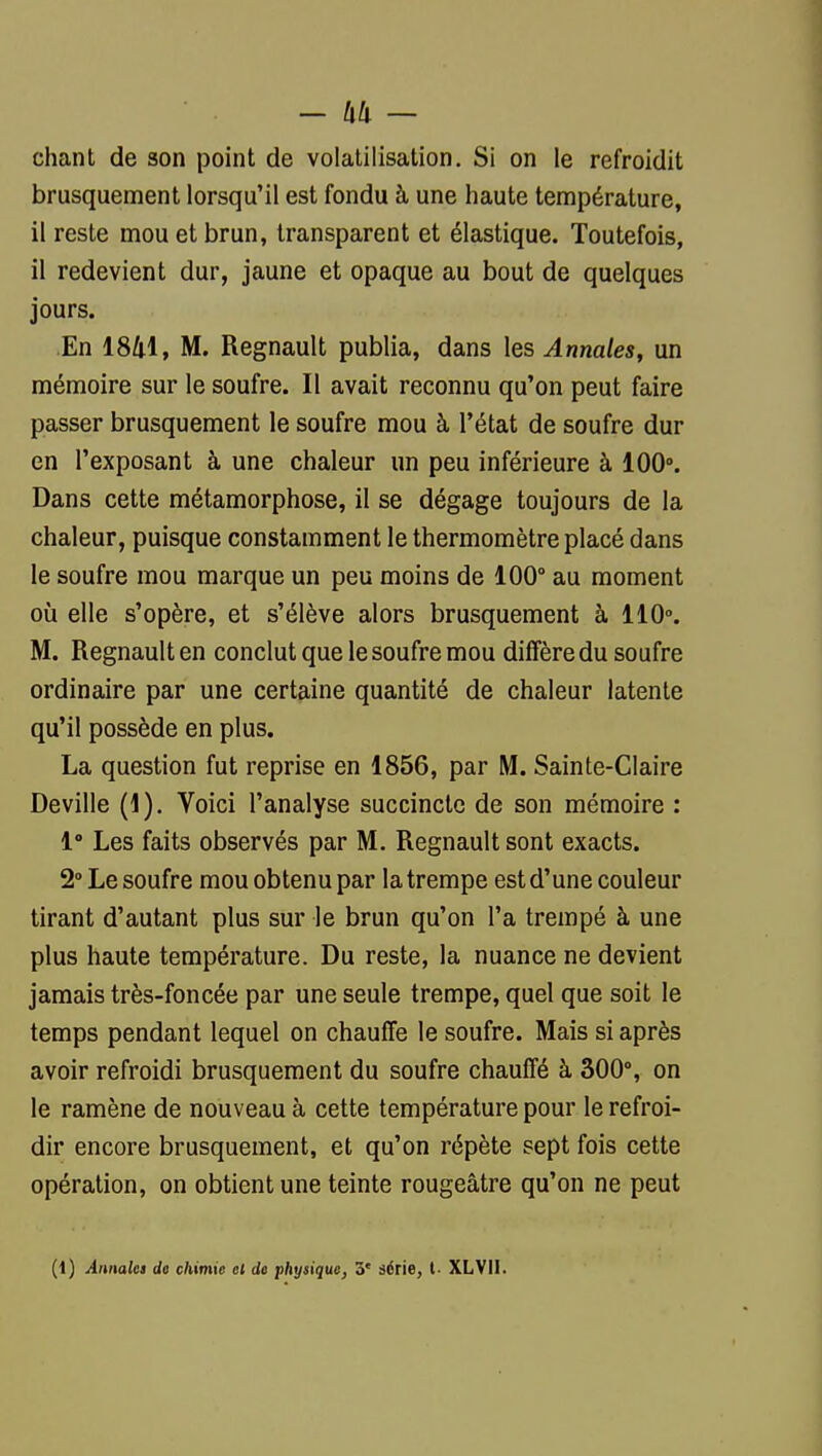 - — chant de son point de volatilisation. Si on le refroidit brusquement lorsqu'il est fondu à une haute température, il reste mou et brun, transparent et élastique. Toutefois, il redevient dur, jaune et opaque au bout de quelques jours. En 18/i.l, M. Regnault publia, dans les Annales, un mémoire sur le soufre. Il avait reconnu qu'on peut faire passer brusquement le soufre mou à l'état de soufre dur en l'exposant à une chaleur un peu inférieure à 100». Dans cette métamorphose, il se dégage toujours de la chaleur, puisque constamment le thermomètre placé dans le soufre mou marque un peu moins de 100° au moment où elle s'opère, et s'élève alors brusquement à 110». M. Regnault en conclut que le soufre mou diffère du soufre ordinaire par une certaine quantité de chaleur latente qu'il possède en plus. La question fut reprise en 1856, par M. Sainte-Claire Deville (1). Voici l'analyse succincte de son mémoire : 1° Les faits observés par M. Regnault sont exacts. 2» Le soufre mou obtenu par la trempe est d'une couleur tirant d'autant plus sur le brun qu'on l'a trempé à une plus haute température. Du reste, la nuance ne devient jamais très-foncée par une seule trempe, quel que soit le temps pendant lequel on chauffe le soufre. Mais si après avoir refroidi brusquement du soufre chauffé à 300% on le ramène de nouveau à cette température pour le refroi- dir encore brusquement, et qu'on répète sept fois cette opération, on obtient une teinte rougeâtre qu'on ne peut