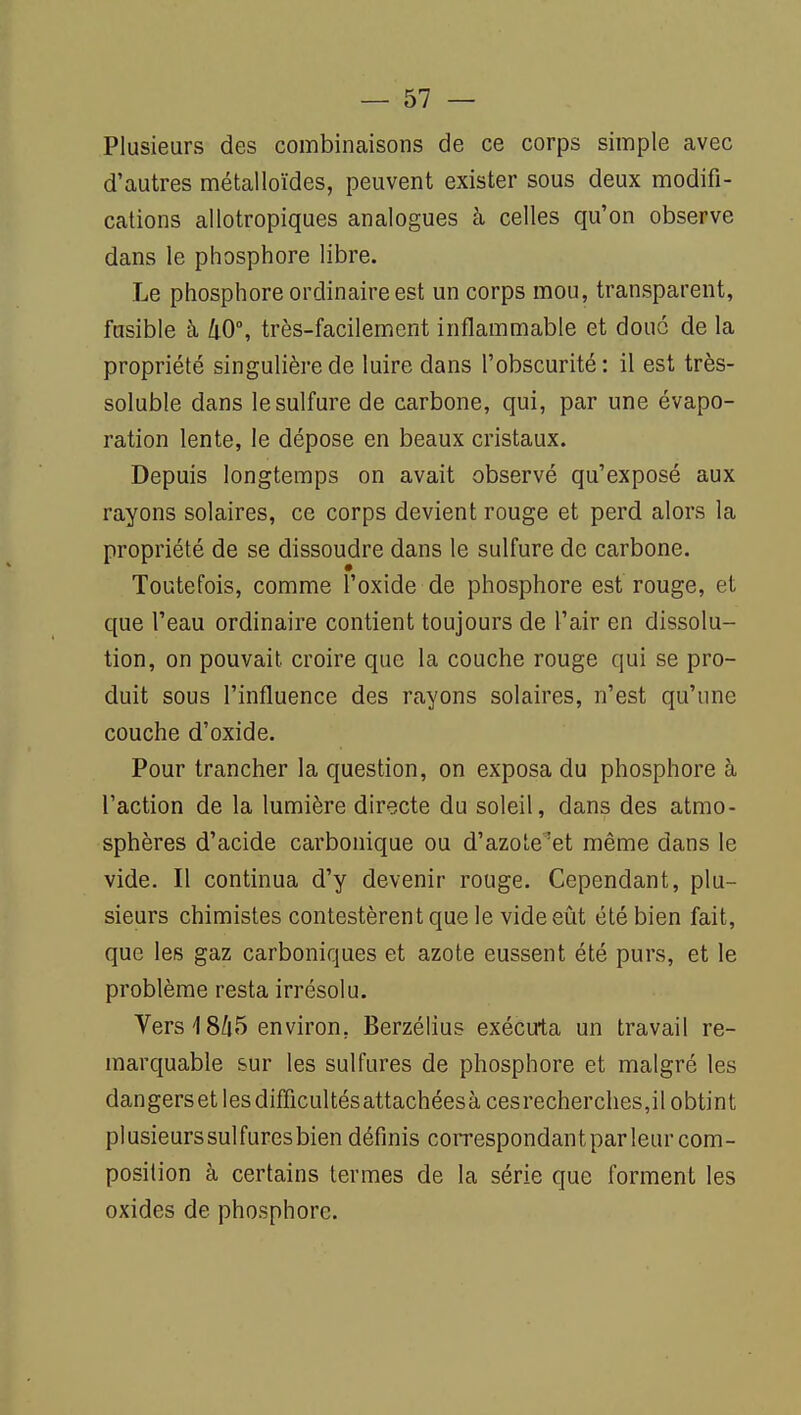 Plusieurs des combinaisons de ce corps simple avec d'autres métalloïdes, peuvent exister sous deux modifi- cations allotropiques analogues à celles qu'on observe dans le phosphore libre. Le phosphore ordinaire est un corps mou, transparent, fusible à kO, très-facilement inflammable et douo de la propriété singulière de luire dans l'obscurité: il est très- soluble dans le sulfure de carbone, qui, par une évapo- ration lente, le dépose en beaux cristaux. Depuis longtemps on avait observé qu'exposé aux rayons solaires, ce corps devient rouge et perd alors la propriété de se dissoudre dans le sulfure de carbone. Toutefois, comme l'oxide de phosphore est rouge, et que l'eau ordinaire contient toujours de l'air en dissolu- tion, on pouvait croire que la couche rouge qui se pro- duit sous l'influence des rayons solaires, n'est qu'une couche d'oxide. Pour trancher la question, on exposa du phosphore à l'action de la lumière directe du soleil, dans des atmo- sphères d'acide carbonique ou d'azole^et même dans le vide. Il continua d'y devenir rouge. Cependant, plu- sieurs chimistes contestèrent que le vide eût été bien fait, que les gaz carboniques et azote eussent été purs, et le problème resta irrésolu. Vers 18Ù5 environ, Berzéhus exécuta un travail re- marquable sur les sulfures de phosphore et malgré les dangerset lesdifficultésattachéesàcesrecherches,il obtint plusieurs sulfures bien définis correspondant par leur com- position à certains termes de la série que forment les oxides de phosphore.