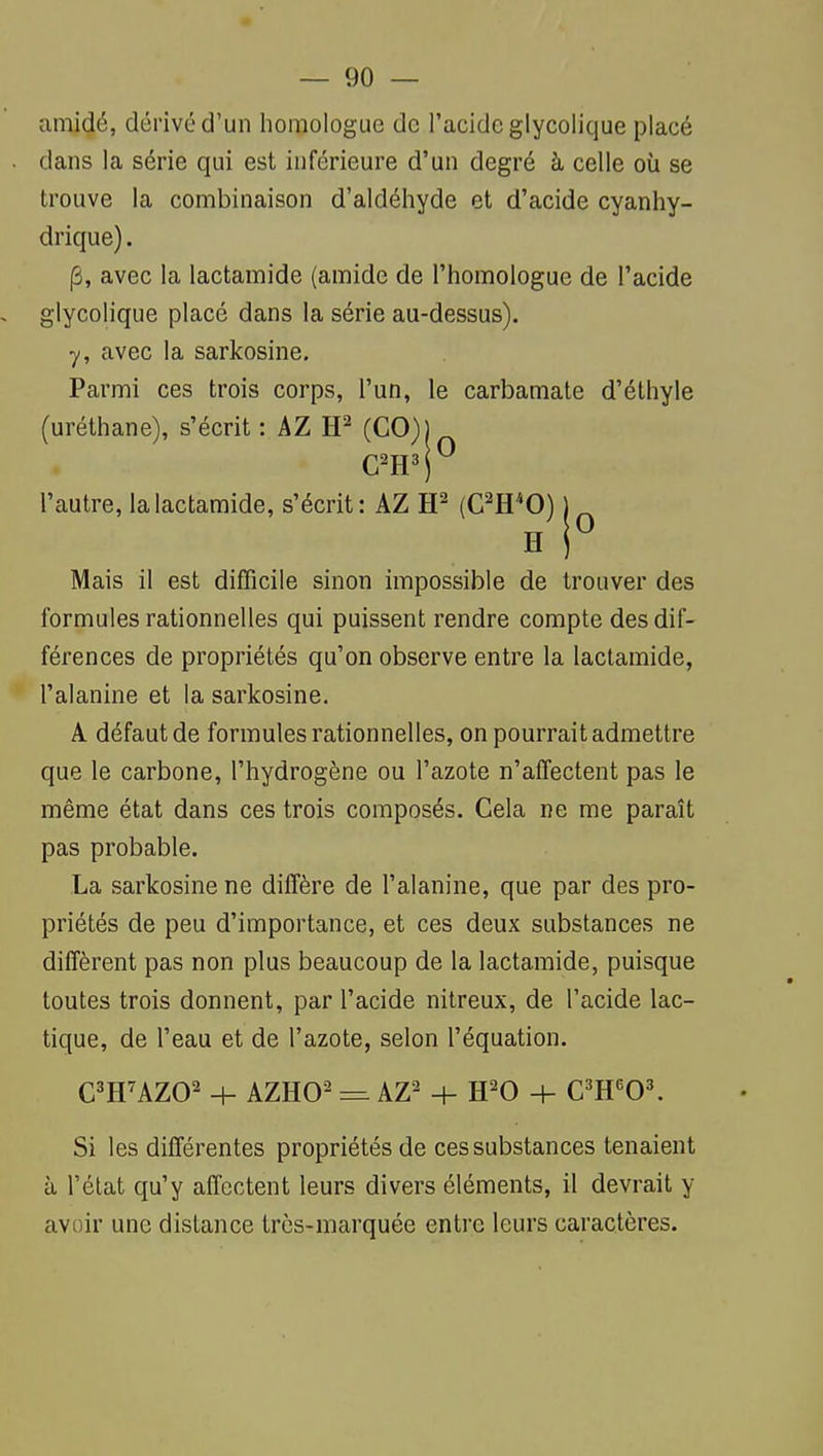 amidé, dérivé d'un homologue de l'acide glycolique placé . dans la série qui est inférieure d'un degré à celle où se trouve la combinaison d'aldéhyde et d'acide cyanhy- drique). (3, avec la lactamide (amide de l'homologue de l'acide . glycolique placé dans la série au-dessus), y, avec la sarkosine. Parmi ces trois corps, l'un, le carbamate d'élhyle (uréthane), s'écrit : AZ (C0)1 l'autre, la lactamide, s'écrit: AZ (C'H*0) H Mais il est difficile sinon impossible de trouver des formules rationnelles qui puissent rendre compte des dif- férences de propriétés qu'on observe entre la lactamide, l'alanine et la sarkosine. A défaut de formules rationnelles, on pourrait admettre que le carbone, l'hydrogène ou l'azote n'affectent pas le même état dans ces trois composés. Cela ne me paraît pas probable. La sarkosine ne diffère de l'alanine, que par des pro- priétés de peu d'importance, et ces deux substances ne diffèrent pas non plus beaucoup de la lactamide, puisque toutes trois donnent, par l'acide nitreux, de l'acide lac- tique, de l'eau et de l'azote, selon l'équation. C^HUZO^ H- AZHO- =. AZ^ + H-0 + C'E'OK Si les différentes propriétés de ces substances tenaient à l'état qu'y affectent leurs divers éléments, il devrait y avoir une distance très-marquée entre leurs caractères.