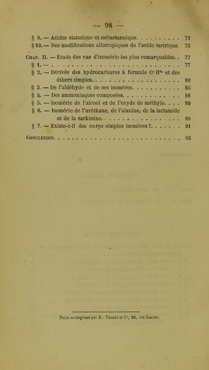 § 9. — Acides stannique et mélastannique 72 § 10.— Des modifications allotropiques de l'acide tartrique. 73 Chap. II. — Étude des cas d'isomérie les plus remarquables. . 77 § 1. - 77 § 2. — Dérivés des hydrocarbures à formule G H' et des étliers simples 80 § 3. — De l'aldéhyde et de ses isomères 85 § 4. — Des ammoniaques composées 88 § 5. — Isomérie de l'alcool et de l'oxyde de méthyle. ... 89 § 6. — Isomérie de l'uréthane, de l'alanine, de la lactamide et de la sarkosine 89 § 7. — Existe-t-il des corps simples isomères?. ...... 91 Conclusion 93 Paris.—Imprimé par E. Thunot cl C, 26, rac RaCirte,