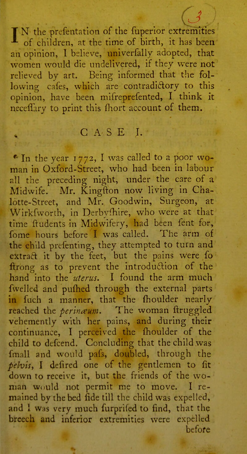 T N the prefentation of the fuperior extremities of children, at the time of birth, it has been an opinion, I bdieve, univerfally adopted, that women would die undelivered, if they were not relieved by art. Being informed that the fol- lowing cafes, which are contradictory to this opinion, have been mifreprefented, I think it neceffiry to print this fhort account of them. £1 -G -A'.S E I. ' • In the year 1772, I was called to a poor wo- man in Oxford-Street, who had been in labour all the preceding night, under the C3re of a Midwife. Mr. Kingfton now living in Cha- lotte-Street, and Mr. Goodwin, Surgeon, at Wirkfworth, in Derbvfhire, who were at that time ftudents in Midwifery, had been fent for, fome hours before I was called. The arm of the child preferring, they attempted to turn and extract it by the feet, but the pains were fo ftrong as to prevent the introduction of the hand into the uterus. I found the arm much fwelled and pumed through the external parts in fuch a manner, that the moulder nearly reached the perineum. The woman ftruggled vehemently with her pains, and during their continuance, I perceived the fhoulder of the child to defcend. Concluding that the child was frnall and would pafs, doubled, through the pelvis, I defired one of the gentlemen to fit down to receive it, but the friends of the wo- man would not permit me to move. I re- mained by the bed fide till the child was expelled, and 1 was very much furprifed to find, that the breech and inferior extremities were expelled before