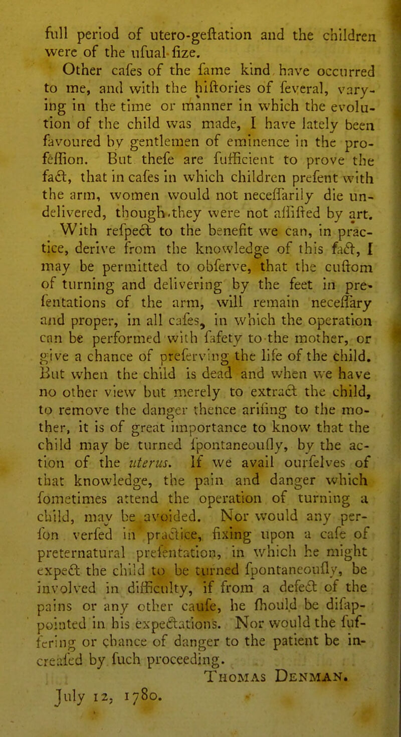 full period of utero-geftation and the children were of the ufual-fize. Other cafes of the fame kind have occurred to me, and with the hiftories of feveral, vary- ing in the time or manner in which the evolu- tion of the child was made, I have lately been favoured by gentlemen of eminence in the pro- feftion. But thefe are fufficient to prove the fact, that in cafes in which children prefent with the arm, women would not neceffarily die un- delivered, though.they were not affiled by art. With refpect to the benefit we can, in prac- tice, derive from the knowledge of this fact, { may be permitted to obferve, that the cuftom of turning and delivering by the feet in pre- mutations of the arm, will remain necelfary and proper, in all cafes, in which the operation c;m be performed with lafetv to the mother, or give a chance of preferving the life of the child. But when the child is dead and when we have no other view but merely to extract the child, to remove the danger thence arihng to the mo- ther, it is of great importance to know that the child may be turned lpontaneoufly, by the ac- tion of the uterus. If we avail ourfelves of that knowledge, the pain and danger which fometimes attend the operation of turning a child, may be avoided. Nor would any per- fon verfed in practice, fixing upon a cafe of preternatural prelentation, in which he might expect the child to be turned fpontaneoufly, be involved in difficulty, if from a defect of the pains or any other caufe, he fhould be difap- pointed in his expectations. Nor would the luf- fering or chance of danger to the patient be in- creafed by fuch proceeding. Thomas Denman.