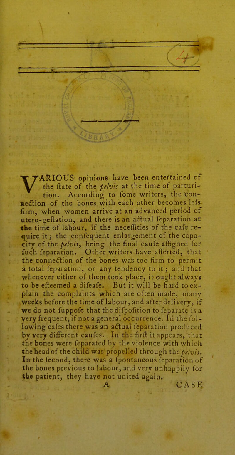 t 7 ]A>» (4^ VARIOUS opinions have teen entei'tained of the ftate of the pelvis at the time of parturi- tion. According to feme writers, the con- jieftion of the bones with each other becomes lefs firm, when women arrive at an advanced period of utero-geftation, and there is an actual feparation at the time of labour, if the neceffities of the cafe re- quire it; the confequent enlargement of the capa- city of the ptlvisy being the final caufe affigned for fuch feparation. Other writers have afferted, that the connexion of the bones was too firm to permit a total feparation, or any tendency to it; and that whenever either of them took place, it ought always to be cfteemed a difcafe. But it will be hard to ex- plain the complaints which are often made, many weclcs before the time of labour, and after delivery, if we do not fuppofe that the difpofition to feparatc is a very frequent, if not a general occurrence. Iri the fol- lowing cafes there was an actual feparation produced by very different caufcs. In the firft it appears, that the bones were feparated by the violence with which the head of the child was propelled through thepifvis. In the fccond, there was a fpontaneous feparation of the bones previous to labour, and very unhappily for tbe patientj they have not united again. A CASE