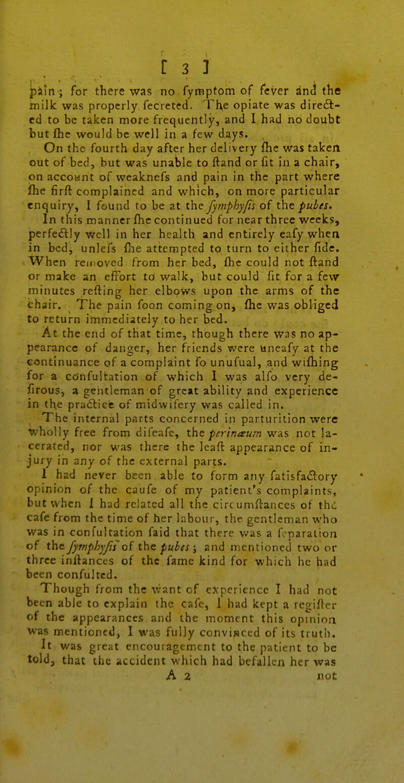 pi'in ; for there was no fymptom of fever and the milk was properly fecreted. Tl^e opiate was direft- ed to be taken more frequently, and I had no doubt but flie would be well in a few days. On the fourth day after her delivery fhe was taken out of bed, but was unable to ftand or fit in a chair, on account of weaknefs and pain in the part where fhe firft complained and which, on more particular enquiry, I found to be at the fymphy/is oi the pules. In this manner fhe continued for near three weeks, pcrfeftly well in her health and entirely eafy when in bed, unlefs (lie attempted to turn to either fide. When removed from her bed, fhe could not ftand or make an effort to walk, but could fit for a few minutes reffing her elbows upon the arms of the chair. The pain foon coming on, fhe was obliged to return immediately to her bed. At the end of that time, though there was no ap- pearance of danger, her friends were uneafy at the iEontinuance of a complaint fo unufual, and wifhing for a confultation of which 1 was alfo very de- firous, a geiitleman of great ability and experience in th.e pra£liee of midwifery was called in. The internal parts concerned in parturition were wholly free from difeafe, the perimeum was not la- cerated, nor was there the Icafi: appearance of in- jury in any of the external parts. 1 had never been able to form any fatisfa<3;ory opinion of the caufe of my patient's complaints, but when 1 had related all the circumflances of the cafe from the time of her labour, the gentleman who was in confultation faid that there v/as a f paration of the fymphyjis thz pubes ; and mentioned two or three inftances of the fame kind for which he had been confultcd. Though from the v/ant of experience I had not been able to explain the cafe, 1 had kept a regifler of the appearances and the moment this opinion was mentioned, I was fully convisiced of its truth. It was great encouragement to the patient to be told, that the accident which had befallen her was A 2 not
