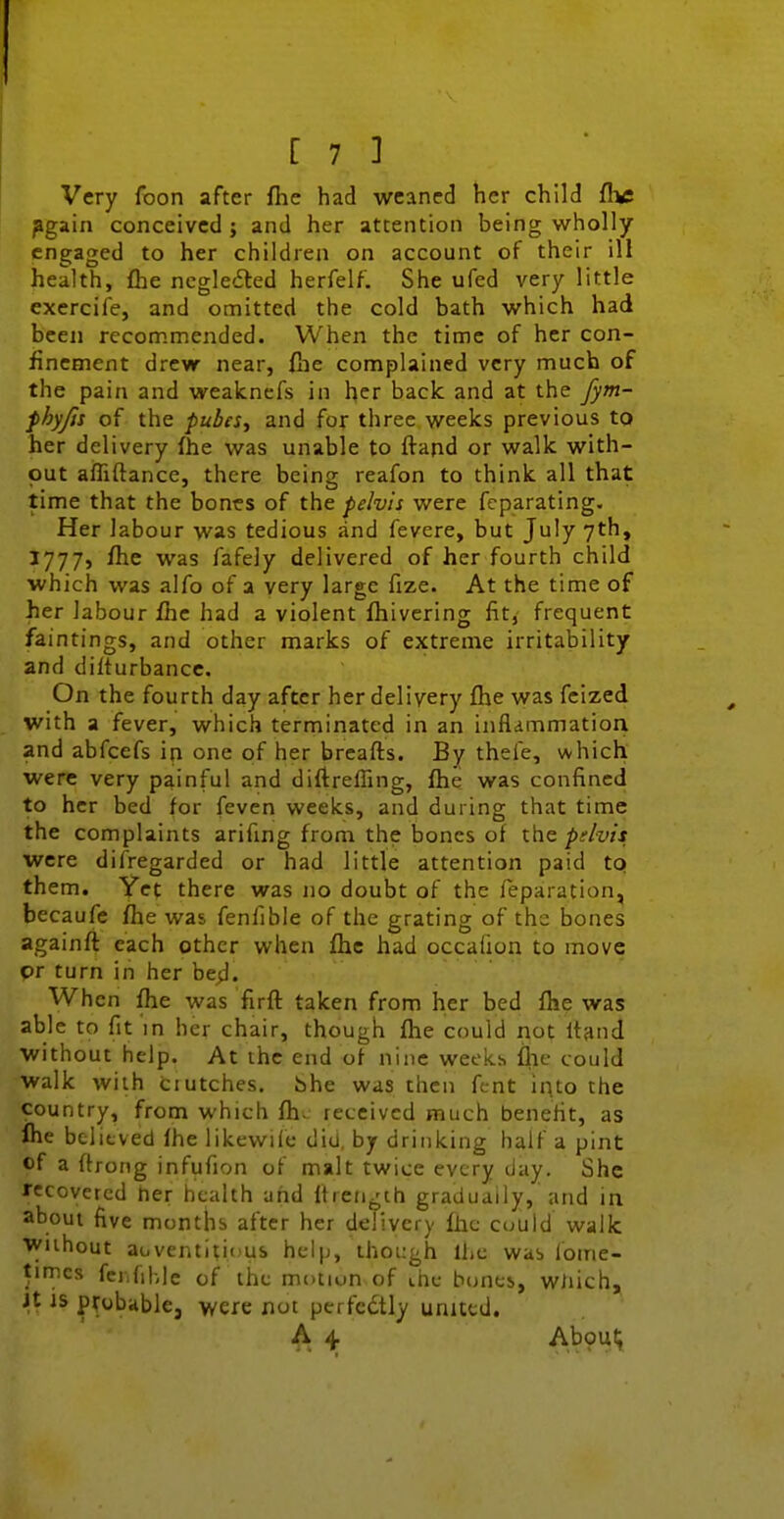 Very foon after fhe had weaned her child dye pgain conceived ; and her attention being wholly engaged to her children on account of their ill health, fhe ncgledled herfelf. She ufed very little exercife, and omitted the cold bath which had been recommended. When the time of her con- finement drew near, Hie complained very much of the pain and wealcnefs in her back and at the Jym- fhyjis of the pubeSy and for three weeks previous to her delivery fhe was unable to ftand or walk with- out afliftance, there being reafon to think all that time that the bones of the pelvis were fcparating. Her labour was tedious and fevere, but July 7th, J777, fhe was fafely delivered of her fourth child which was alfo of a very large fize. At the time of her labour fhe had a violent fhivering fit, frequent faintings, and other marks of extreme irritability and difturbancc. On the fourth day after her delivery fhe was fcized with a fever, which terminated in an inflammation, and abfcefs in one of her breafls. By thele, which were very painful and diftreffing, fhe was confined to her bed for feven weeks, and during that time the complaints arifmg from the bones of the pdvis were disregarded or had little attention paid to them. Yet there was no doubt of the reparation, becaufe fhe was fenfible of the grating of the bones againft each other when fhe had occalion to move or turn in her be;]. When fhe was firfl taken from her bed fhe was able to fit'in her chair, though fhe could not Itand without help. At the end of nine weeks fhe could walk with dutches, bhe was then fcnt into the country, from which fh^ received much beneHt, as Ihe believed fhe likevviie did, by drinking half a pint of a ftroMg infufion of malt twice every day. She recovered ner health and Itrengih gradually, and in about five months after her delivery fhe could walk Wiihout aoventitious help, though ihc was loirie- timcs fci.fihle of the motion of ihc bones, wliich^ Jt JS probable, were not perfcdtly united. A 4 A>9H'»,