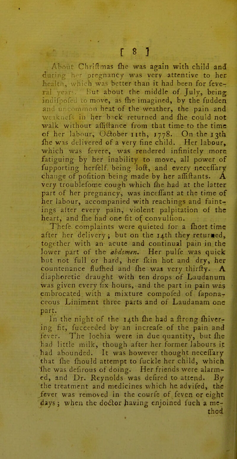 Aliniit Chriflmas Ihe was again with child and <!uripg hiT pregnancy was very attentive to her healtn, which was better than it had been for feve- ral year'. Kut about the middle of July, being indifpofed to move, as fhc imagined, by the fudden and uncommon heat of the weather, the pain and weakncfs in her b^ck returned and fhe could not walk without affiltance from that time to the time of her labour, October nth, 1778. On the 13th fhe wis delivered of a very fine child. Her labour, which was fcvere, was rendered infinitely more fatiguing by her inability to move, all power of fupporting herfelf being loft, and every nccelTary change of pofition being made by her afliftants. A very troublefome cough which flie had at the latter part of her pregnancy, was inccflant at the time of her labour, accompanied with reachings and faint- ings after every pain, violent palpitation of the heart, and fhe had one fit of convulfion. Thefe. complaints were quieted for a ftiort time after her delivery; but on the 14th they returaed, together with an acute and continual pain in the lower part of the abdomen. Her pulfe was quick but not full or hard, her fkin hot and dry, her countenance flufhed and fhe was very thirfty. A diaphoretic draught with ten drops of Laudanum was given every fix hours, and the part in pain was embrocated with a mixture compofed of fapona- ceous Liniment three parts and of Laudanam one part. In the night of the 14th fhe had a flrcng fhiver- ing fit, fucccedcd by an increafe of the pain and fever. The lochia were in due quantity, but flic had little milk, though after her former labours it had abounded. It was however thought neceflary that file fhould attempt to fuckle her child, which Ihe was defirous of doing. Her friends were alarm- ed, and Dr. Reynolds was dcfircd to attend. By the treatment and medicines which he advifed, the fever was removed in the courfe of fevcn or eight days i when the dodlor having enjoined fuch a me- thod