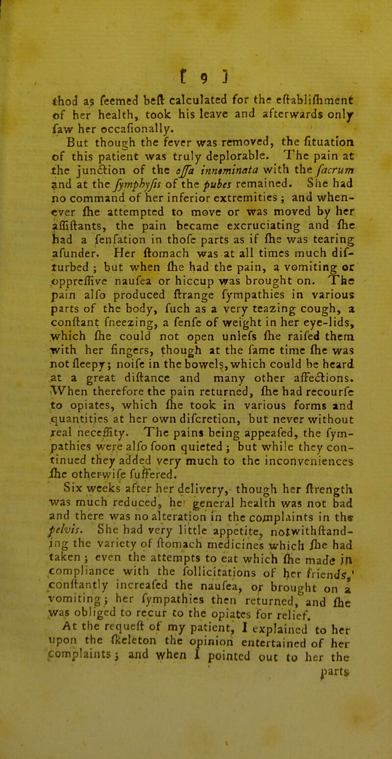 thod as fecmed htH calculated for the cftablifhtnent of her health, took his leave and afterwards only faw her occafionally. But though the fever was removed, the fituation of this patient was truly deplorable. The pain at the junction of the ojfa inniminata with the facrum and at the Jymphyfis of the puhes remained. She had no command of her inferior extremities ; and when- ever flie attempted to move or was moved by her afliftants, the pain became excruciating and fhc had a fenfation in thofc parts as if fhe was tearing afunder. Her ftomach was at all times much dif- turbed ; but when fhe had the pain, a vomiting or cpprcflive naufea or hiccup was brought on. The pain alfo produced Arrange fympathies in various parts of the body, fuch as a very teazing cough, a conftant fneezing, a fenfe of weight in her eye-lids, which fhe could not open unlefs fhe raifed them with her fingers, though at the fame time fhe was notfleepy; noife in the bowels, which could be heard at a great diflance and many other afFedlions. 'When therefore the pain returned, fhe had recourfe to opiates, which fhe took in various forms and .quantities at her own difcrction, but never without xeal neceflity. The pains being appeafed, the fym- pathies were alfo foon quieted ; but while they con- tinued they added very much to the inconveniences ihe other-wife fuffered. Six weeks after her delivery, though her flrength was much reduced, he general health was not bad and there was no alteration in the coinplaints in the f tlvh. She had very little appetite, notwithftand- ing the variety of ftomach medicines which /he had taken ; even the attempts to eat which fhe made ill compliance with the follicitations of her friends ' conftantly increafed the naufea, or brought on a vomiting; her fympathies then returned, and fhe was obliged to recur to the opiates for relief. At the requcft of my patient, I explained* to her upon the fkcleton the opinion entertained of her f omplaints 3 and when I pointed out to her the ^larts