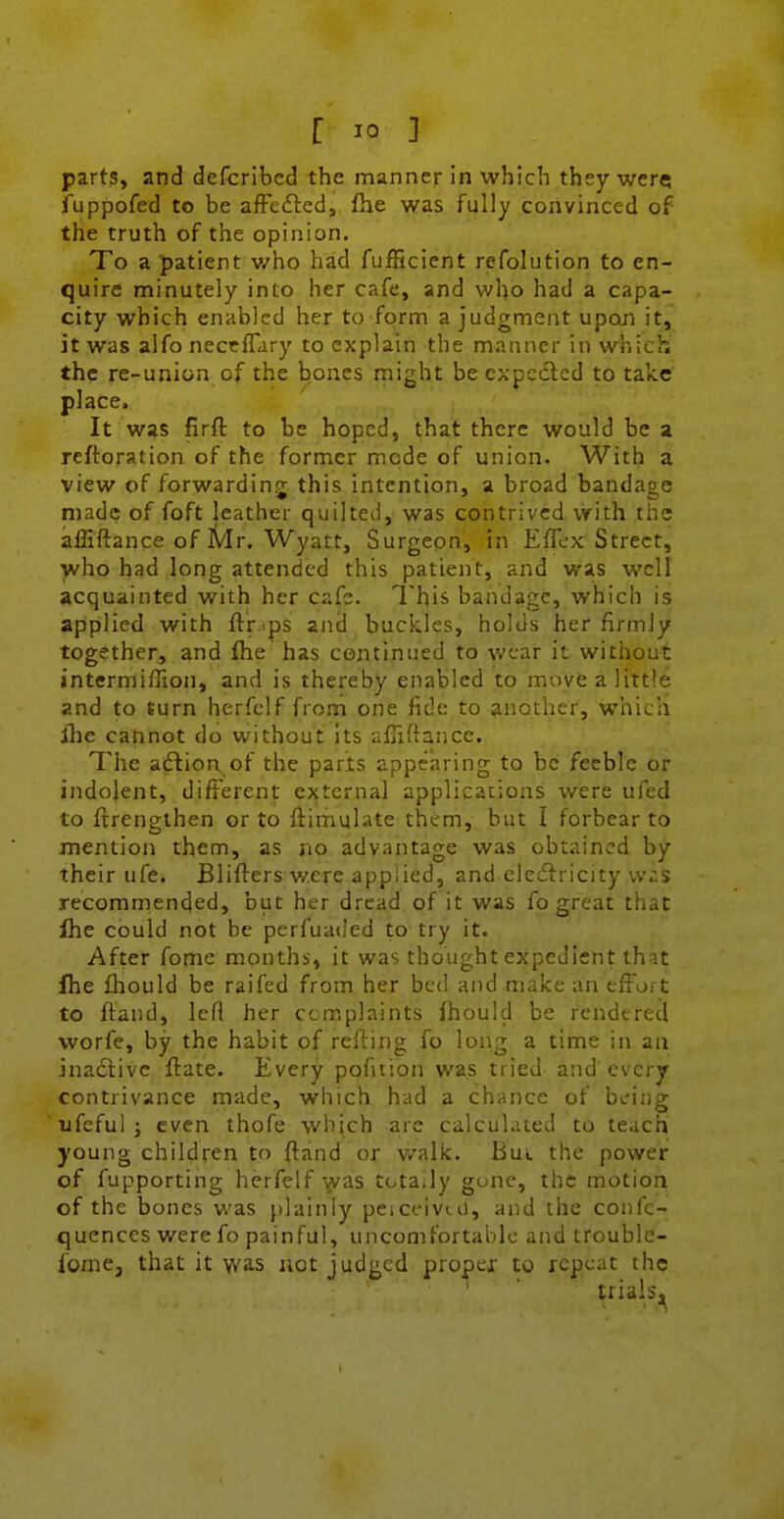 parts, and defcrlbcd the manner in which they were; fuppofed to be afFeftcd, fhe was fully convinced of the truth of the opinion. To a patient who had fufficicnt refolution to en- quire minutely into her cafe, and who had a capa- city which enabled her to form a judgment upon it, it was alfo neccflary to explain the manner in which the re-union of the bones rnight be expected to take place. It was firft to be hoped, that there would be a reftoration of the former mode of union. With a view of forwarding this intention, a broad bandage made of foft leather quilted, was contrived with the affiftance of Mr. Wyatt, Surgepn, in Eflex Street, who had long attended this patient, and was well acquainted with her cafe. This bandage, which is apiplied with ftr.ips and buckles, holds her firmly together, and fhe has continued to wear it without intermiffion, and is thereby enabled to move a little and to turn herfelf from one fide to another, which flic cannot do without Its afTidance. The aftion of the parts appearing to be feeble or indolent, different external applications were ufed to ftrengthen or to ftimulate them, but I forbear to mention them, as no advantage was obtained by their ufe. Blifters were applied, and elecftricity vv;:s recomrnended, but her dread of it was fo great that Ihe could not be perfuaded to try it. After fome months, it was thought expedient that fhe fhould be raifed from her bed and make an effort to ftand, lefl her complaints Ihould be rendered worfe, by the habit of refting fo long a time in an ina£livc ftate. Every pofition was tried and every contrivance made, which had a chance of being ufeful ; even thofe which are calculated to teach young children to ftand or walk. Bul the power of fupporting herfelf ^vas totally gone, the motion of the bones was j)lainly peiceivtiJ, and the confe- quences were fo painful, uncomfortable and trouble- fome, that it was net judged proper to repeat the