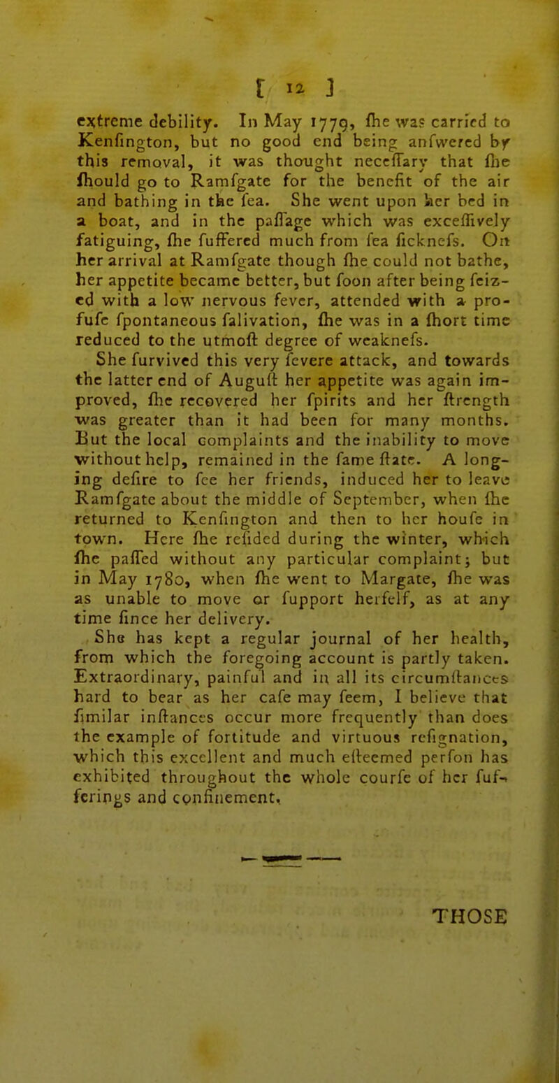 extreme debility. In May 1779, flie was carried to Kenfington, but no good end being anfwercd by this removal, it was thought neccfTarv that fiie ihould go to Ramfgate for the benefit of the air arid bathing in the lea. She went upon licr bed in a boat, and in the pafl'age which was exceflivejy fatiguing, fhe fufFercd much from fea ficlcnefs. On her arrival at Ramfgate though fhe could not bathe, her appetite became better, but foon after being fciz- ed with a low nervous fever, attended with » pro- fufc fpontaneous falivation, flie was in a (hort time reduced to the utmoft degree of weaknefs. She furvivcd this very fcvere attack, and towards the latter end of Auguft her appetite was again im- proved, flic recovered her fpirits and her ftrength was greater than it had been for many months. But the local complaints and the inability to move without help, remained in the fame ftatc. A long- ing defire to fee her friends, induced her to leavtf Ramfgate about the middle of September, when (he returned to Kenfington and then to her houfe in town. Here flie refidcd during the winter, which fhe pafled without any particular complaint; but in May 1780, when fhe went to Margate, fhe was as unable to move or fupport heifelf, as at any time fince her delivery. She has kept a regular journal of her health, from which the foregoing account is partly taken. Extraordinary, painful and in all its circumllanccs hard to bear as her cafe may feem, I believe that fimilar inftances occur more frequently than does the example of fortitude and virtuous rcfignation, which this excellent and much eRecmed perfon has exhibited throughout the whole courfe of her fuf-. fcrifius and CQnfinement, THOSE