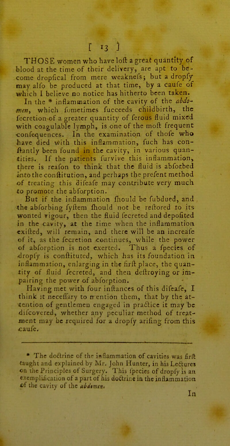 THOS E women who have loft a great quantity of blood at the time of their delivery, are apt to be- come dropfical from mere weaknefs; but a dropfy may alfo be produced at that time, by a caufe of which I believe no notice has hitherto been taken. In the * inflammation of the cavity of the ahdo- metiy which fcjmetimes fucceeds childbirth, the fecretion of a greater quantity of ferous fluid mixed with coagulablc lymph, is one of the moft frequent confe<juences. In the examination of thofe who have died With this inflammation, fuch has con- flantly been found in the cavity, in various quan- tities. If the patients furvive this inflammation, there is reafon to think that the fluid is abforbed isito the conftitution, and perhaps the prefent method of treating this difeafe may contribute very much to promote the abforption. But if the inflammation fhould be fubdued, and the abforbing fyftem fhould not be reftored to its wonted vigour, then the fluid fecreted and dcpofitcd in the cavity, at the time when the inflammatioa exifted, will remain, and there will be an increafc of it, as the fccxetion continues, while the power of abforption is not exerted. Thus a fpecics of ■dropfy is conftitutcd, which has its foundation in inflammation, enlarging in the firft place, the quan- tity of fluid fecreted, and then deftroying or im- pairing the power of abforption. Having met with four inftanccs of this difeafe, I think It ncceflary to rrention them, that by the at- tention of gentlemen engaged in pradlice it may be difcovcred, whether any peculiar method of treat- ment may be required for a dropfy arifmg from this caufe. • The dodtrine of the inflammation of cavities was firfl taught and explained by Mr. John Hunter, in his Ledurcs on the Principles of Surgery. This fpccies of dropfy is an ezempliiication of a part of his doctrine in the inflammation of the cavity of the aixtimetti In