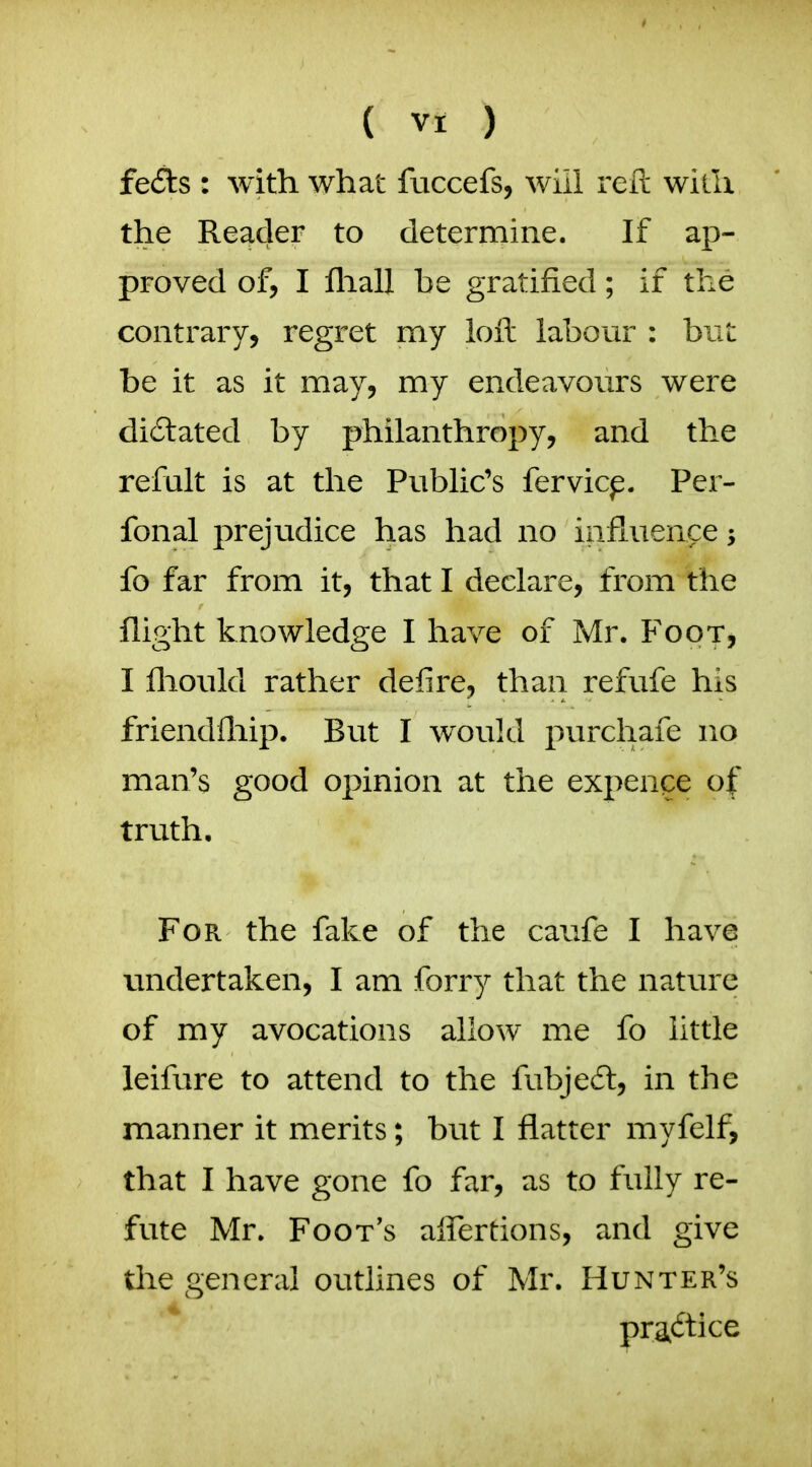 fe£ls : with what fuccefs, will reft with the Reader to determine. If ap- proved of, I fliall be gratified; if the contrary, regret my loft labour : biit be it as it may, my endeavours were dictated by philanthropy, and the refult is at the Public's fervicp. Per- fonal prejudice has had no influence fo far from it, that I declare, from the flight knowledge I have of Mr. Foot, I fliould rather defire, than refufe his friendfliip. But I would purchafe no man's good opinion at the expense of truth. For the fake of the caufe I have undertaken, I am forry that the nature of my avocations allow me fo little leifure to attend to the fubjedt, in the manner it merits; but I flatter myfelf, that I have gone fo far, as to fully re- fute Mr. Foot's aifertions, and give the general outlines of Mr. Hunter's practice